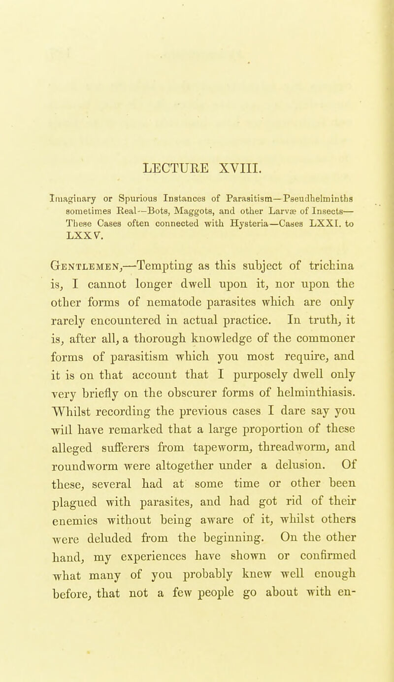 LECTURE XVIII. Imaginary or Spurious Instances of Parasitism—Pseudhelminths sometimes Real—Bots, Maggots, and other Larvae of Insects— Tliese Cases often connected with Hysteria—Cases LXXI. to LXXV. Gentlemen,—-Tempting as this subject of trichina isj I cannot longer dwell upon it, nor upon the other forms of nematode parasites which are only rarely encountered in actual practice. In truth, it is, after all, a thorough knowledge of the commoner forms of parasitism which you most require, and it is on that account that I purposely dwell only very briefly on the obscurer forms of helminthiasis. Whilst recording the previous cases I dare say you will have remarked that a large proportion of these alleged sufierers from tapeworm, threadworm, and roundworm were altogether under a delusion. Of these, several had at some time or other been, plagued with parasites, and had got rid of their enemies without being aware of it, whilst others were deluded from the beginning. On the other hand, my experiences have shown or confinned what many of you probably knew well enough before, that not a few people go about with en-