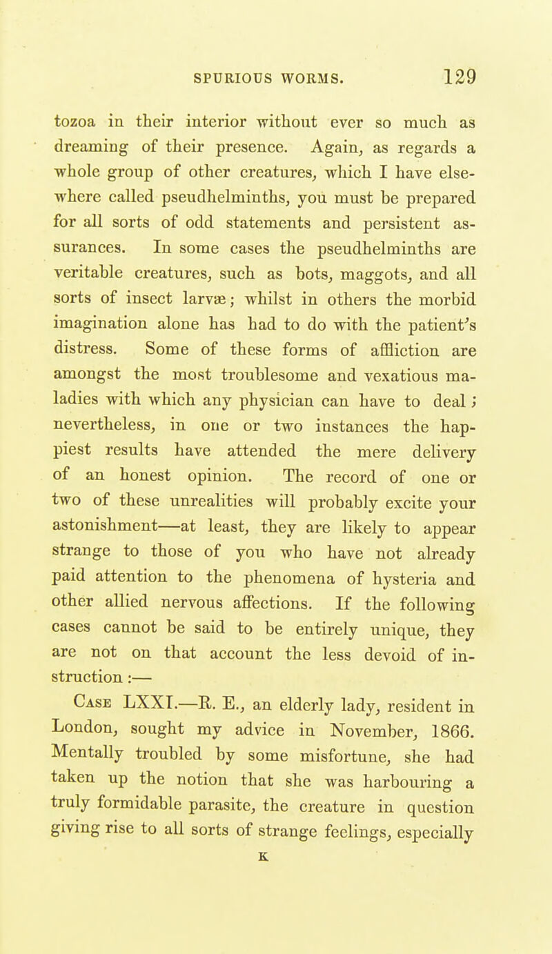 tozoa in their interior without ever so much as dreaming of their presence. Again^ as regards a whole group of other creatures^ which I have else- where called pseudhelminths, you must be prepared for all sorts of odd statements and persistent as- surances. In some cases the pseudhelminths are veritable creatures, such as bots, maggots, and all sorts of insect larvEe; whilst in others the morbid imagination alone has had to do with the patient^s distress. Some of these forms of affliction are amongst the most troublesome and vexatious ma- ladies with which any physician can have to deal j nevertheless, in one or two instances the hap- piest results have attended the mere delivery of an honest opinion. The record of one or two of these unrealities will probably excite your astonishment—at least, they are likely to appear strange to those of you who have not already paid attention to the phenomena of hysteria and other allied nervous affections. If the following cases cannot be said to be entirely unique, they are not on that account the less devoid of in- struction :— Case LXXT.—R. E., an elderly lady, resident in London, sought my advice in November, 1866. Mentally troubled by some misfortune, she had taken up the notion that she was harbouring a truly formidable parasite, the creature in question giving rise to all sorts of strange feelings, especially K