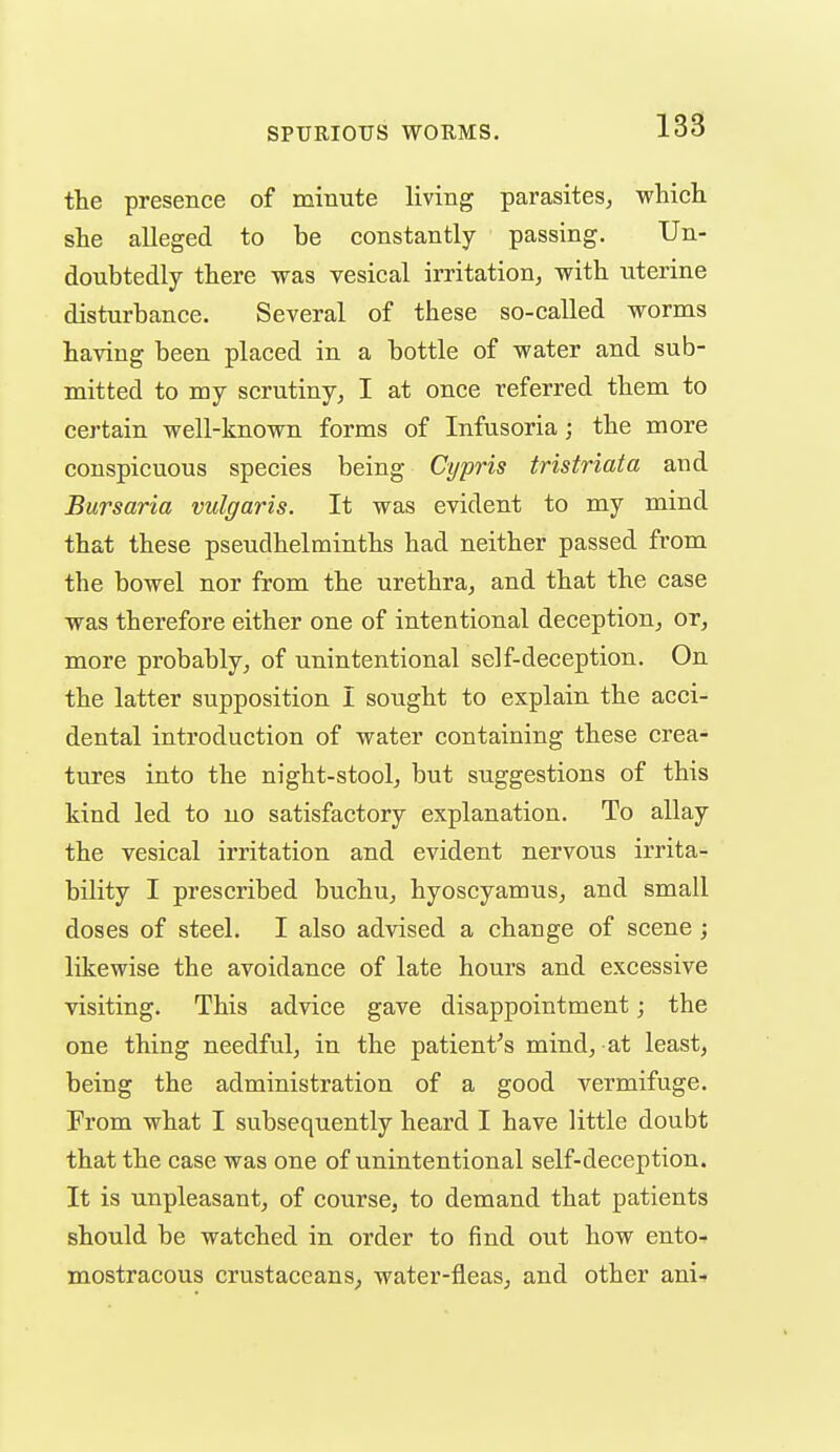 the presence of minute living parasites^ which she alleged to be constantly passing. Un- doubtedly there was vesical irritation^ with uterine disturbance. Several of these so-called worms having been placed in a bottle of water and sub- mitted to my scrutiny^ I at once referred them to certain well-known forms of Infusoria; the more conspicuous species being Cypris tristriata and Bursaria vulgaris. It was evident to my mind that these pseudhelminths had neither passed from the bowel nor from the urethra^ and that the case was therefore either one of intentional deception,, or, more probably, of unintentional self-deception. On the latter supposition I sought to explain the acci- dental introduction of water containing these crea- tures into the night-stool, but suggestions of this kind led to no satisfactory explanation. To allay the vesical irritation and evident nervous irrita- bility I prescribed buchu, hyoscyamus, and small doses of steel. I also advised a change of scene; likewise the avoidance of late hours and excessive visiting. This advice gave disappointment; the one thing needful, in the patient^s mind, at least, being the administration of a good vermifuge. Prom what I subsequently heard I have little doubt that the case was one of unintentional self-deception. It is unpleasant, of course, to demand that patients should be watched in order to find out how ento- mostracous crustaceans, water-fleas, and other ani-