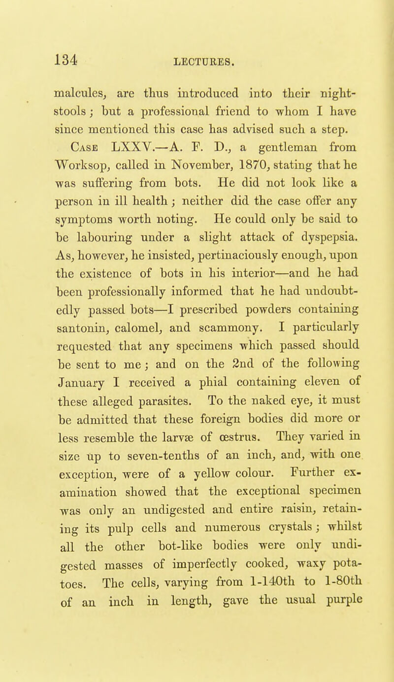 malculeSj are thus introduced into their night- stools ; but a professional friend to whom I have since mentioned this case has advised such a step. Case LXXV.—A. F. D., a gentleman from Worksop, called in November, 1870, stating that he was suffering from bots. He did not look like a person in ill health; neither did the case offer any symptoms worth noting. He could only be said to be labouring under a slight attack of dyspepsia. As, however, he insisted, pertinaciously enough, upon the existence of bots in his interior—and he had been professionally informed that he had undoubt- edly passed bots—I prescribed powders containing santonin, calomel, and scammony. I particularly requested that any specimens which passed should be sent to me; and on the 2nd of the following January I received a phial containing eleven of these alleged parasites. To the naked eye, it must be admitted that these foreign bodies did more or less resemble the larvse of oestrus. They varied in size up to seven-tenths of an inch, and, with one exception, were of a yellow colour. Further ex- amination showed that the exceptional specimen was only an undigested and entire raisin, retain- ing its pulp cells and numerous crystals; whilst all the other bot-like bodies were only undi- gested masses of imperfectly cooked, waxy pota- toes. The cells, varying from 1-140th to l-80th of an inch in length, gave the usual purple