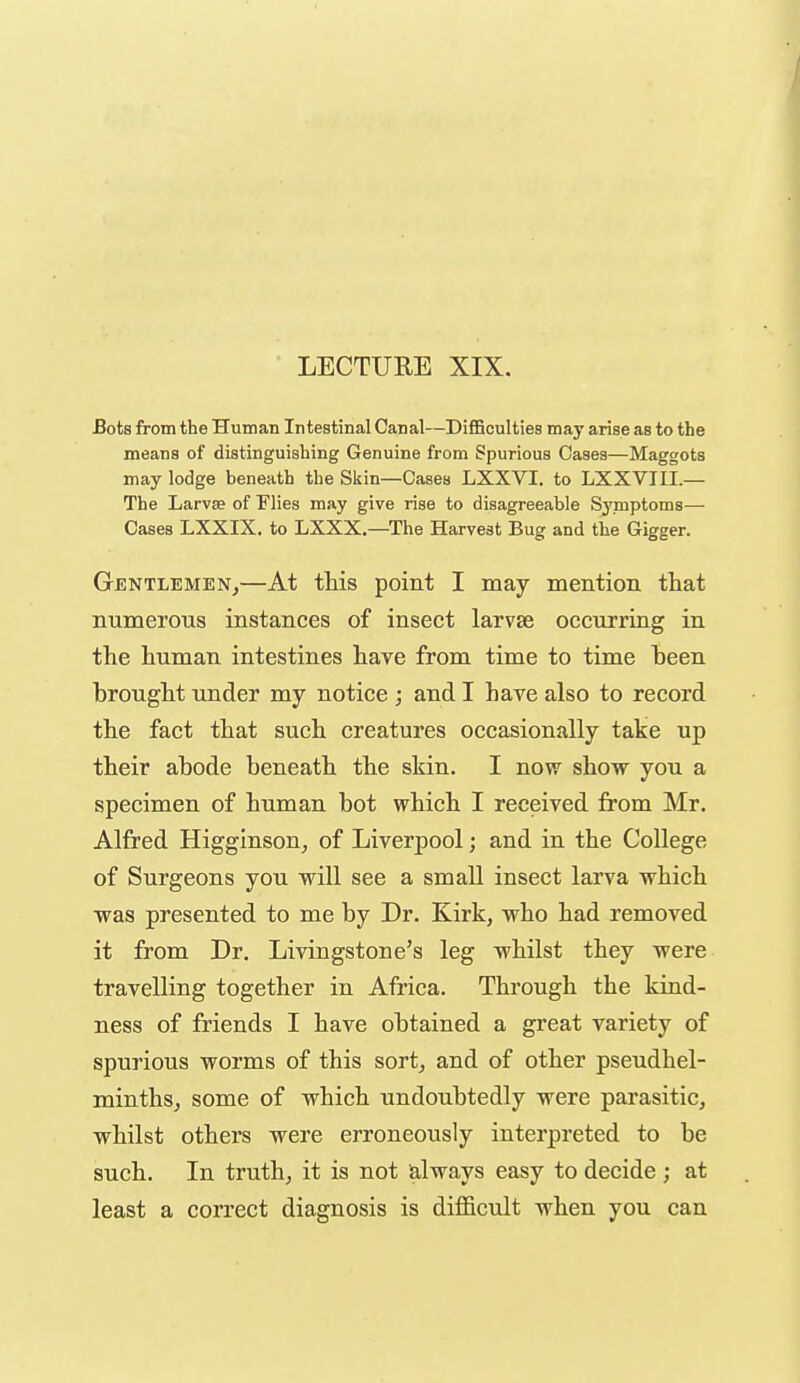 LECTURE XIX. Bots from the Human Intestinal Canal—DiflSculties may arise as to the means of distinguishing Genuine from Spurious Cases—Maggots may lodge beneath the Skin—Cases LXXVI. to LXXVIII.— The Larvse of Flies may give rise to disagreeable Symptoms— Cases LXXIX. to LXXX,—^The Harvest Bug and the Gigger. Gentlemen,—At this point I may mention that numerous instances of insect larvse occurriug in the human intestines have from time to time been brought under my notice ; and I have also to record the fact that such creatures occasionally take up their abode beneath the skin. I now show you a specimen of human bot which I received from Mr. Alfred Higginson, of Liverpool; and in the College of Surgeons you will see a small insect larva which was presented to me by Dr. Kirk, who had removed it from Dr. Livingstone's leg whilst they were travelling together in Africa. Through the kind- ness of friends I have obtained a great variety of spurious worms of this sort, and of other pseudhel- minths, some of which undoubtedly were parasitic, whilst others were erroneously interpreted to be such. In truth, it is not always easy to decide ; at least a correct diagnosis is difficult when you can