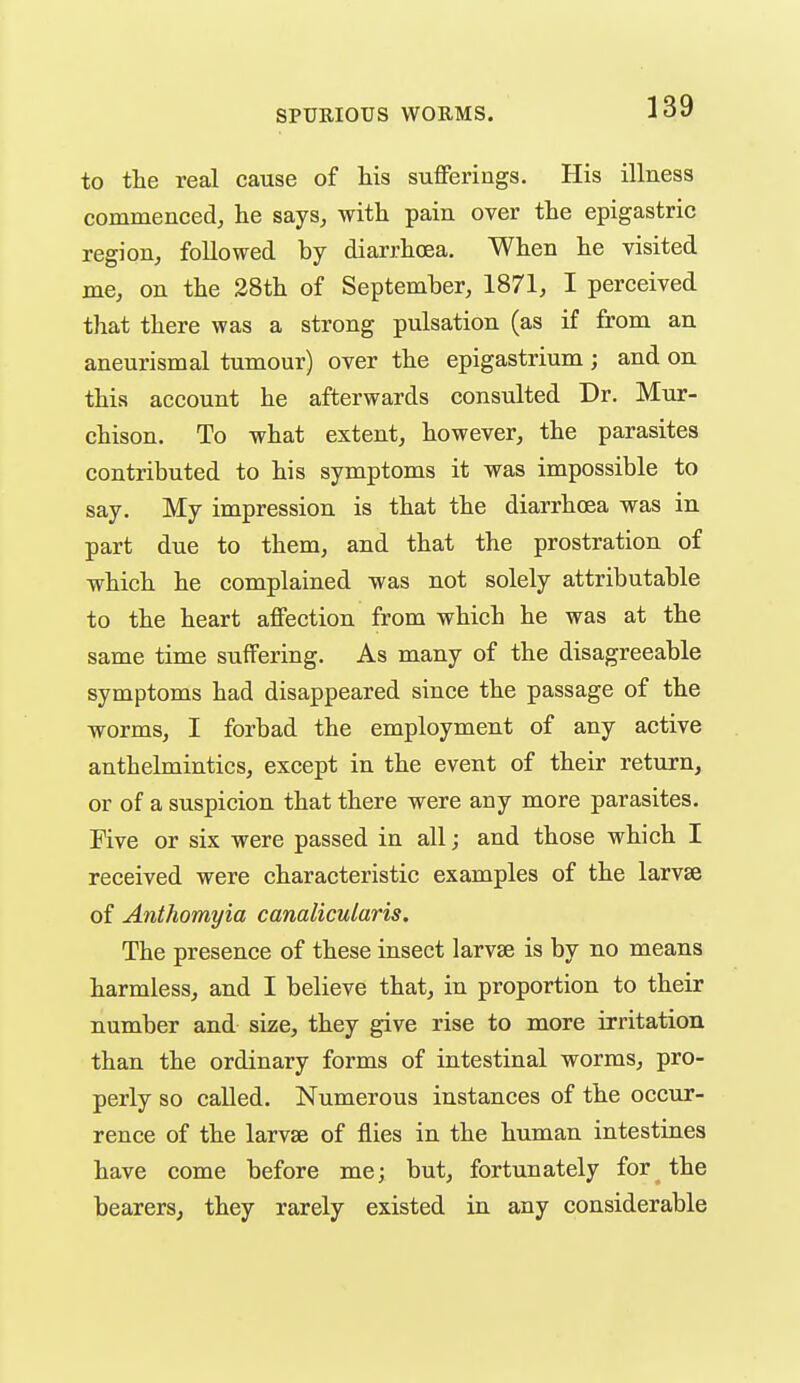 to the real cause of Ms suflFerings. His illness commenced, lie says, with pain over the epigastric region, followed by diarrhoea. When he visited me, on the 38th of September, 1871, I perceived that there was a strong pulsation (as if from an aneurismal tumour) over the epigastrium ; and on this account he afterwards consulted Dr. Mur- chison. To what extent, however, the parasites contributed to his symptoms it was impossible to say. My impression is that the diarrhoea was in part due to them, and that the prostration of which he complained was not solely attributable to the heart affection from which he was at the same time suffering. As many of the disagreeable symptoms had disappeared since the passage of the worms, I forbad the employment of any active anthelmintics, except in the event of their return, or of a suspicion that there were any more parasites. Five or six were passed in all; and those which I received were characteristic examples of the larvae of Anthomyia canalicularis. The presence of these insect larvae is by no means harmless, and I believe that, in proportion to their number and size, they give rise to more irritation than the ordinary forms of intestinal worms, pro- perly so called. Numerous instances of the occur- rence of the larvae of flies in the human intestines have come before me; but, fortunately for the bearers, they rarely existed in any considerable