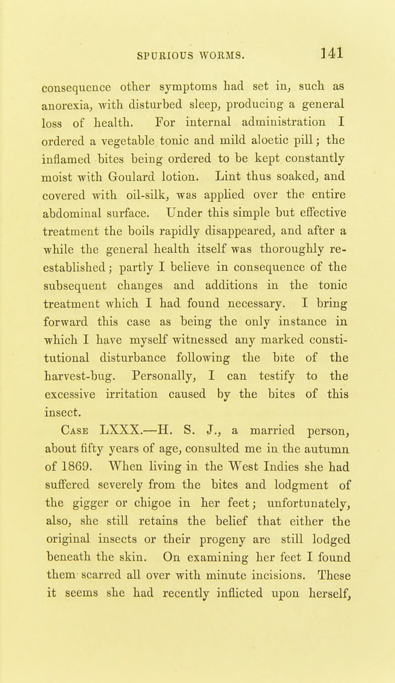 Ul consequence other symptoms had set in^ such as anorexia^, with disturbed sleep^ producing a general loss of health. For internal administration I ordered a vegetable tonic and mild aloetic pill; the inflamed bites being ordered to be kept constantly- moist with Goulard lotion. Lint thus soakedj and covered with oil-silk^ was applied over the entire abdominal surface. Under this simple but effective treatment the boils rapidly disappeared^ and after a while the general health itself was thoroughly re- established ; partly I believe in consequence of the subsequent changes and additions in the tonic treatment which I had found necessary. I bring forward this case as being the only instance in which I have myself witnessed any marked consti- tutional disturbance following the bite of the harvest-bug. Personally^ I can testify to the excessive irritation caused by the bites of this insect. Case LXXX.—H. S. J., a married person, about fifty years of age, consulted me in the autumn of 1869. When living in the West Indies she had suffered severely from the bites and lodgment of the gigger or chigoe in her feet; unfortunately, also, she still retains the belief that either the original insects or their progeny are still lodged beneath the skin. On examining her feet I found them scarred all over with minute incisions. These it seems she had recently inflicted upon herself.