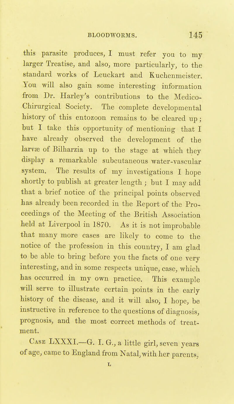 this parasite produces^ I must refer you to my larger Treatise, and also, more particularly, to the standard works of Leuckart and Kuchenmeister. You will also gain some interesting information from Dr. Harley's contributions to the Medico- Chirurgical Society. The complete developmental history of this entozoon remains to be cleared up; but I take this opportunity of mentioning that I have already observed the development of the larvae of Bilharzia up to the stage at which they display a remarkable subcutaneous water-vascular system. The results of my investigations I hope shortly to publish at greater length ; but I may add that a brief notice of the principal points observed has abeady been recorded in the Report of the Pro- ceedings of the Meeting of the British Association held at Liverpool in 1870. As it is not improbable that many more cases are likely to come to the notice of the profession in this country, I am glad to be able to bring before you the facts of one very interesting, and in some respects unique, case, which has occurred in my own practice. This example will serve to illustrate certain points in the early history of the disease, and it will also, I hope, be instructive in reference to the questions of diagnosis, prognosis, and the most correct methods of treat- ment. Case LXXXI.—G. I. G., a little girl, seven years of age, came to England from Natal, with her parents, L