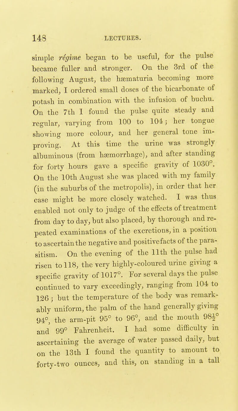 simple regime began to be useful, for the pulse became fuller and stronger. On the 3rd of the following August, the hsematuria becoming more marked, I ordered small doses of the bicarbonate of potash in combination with the infusion of buchu. On the 7th 1 found the pulse quite steady and regular, varying from 100 to 104; her tongae showing more colour, and her general tone im- proving. At this time the urine was strongly albuminous (from hsemorrhage), and after standing for forty hours gave a specific gravity of 1030°. On the 10th August she was placed with my family (in the suburbs of the metropolis), in order that her case might be more closely watched. I was thus enabled not only to judge of the effects of treatment from day to day, but also placed, by thorough and re- peated examinations of the excretions, in a position to ascertain the negative and positivefacts of the para- sitism. On the evening of the 11th the pulse had risen to 118, the very highly-coloured urine giving a specific gravity of 1017°. For several days the pulse continued to vary exceedingly, ranging from 104 to 136 ; but the temperature of the body was remark- ably uniform, the palm of the hand generally giving 94°, the arm-pit 95° to 96°, and the mouth 98|° and 99° Fahrenheit. I had some difficulty in ascertaining the average of water passed daily, but on the 13th I found the quantity to amount to forty-two ounces, and this, on standing in a tall