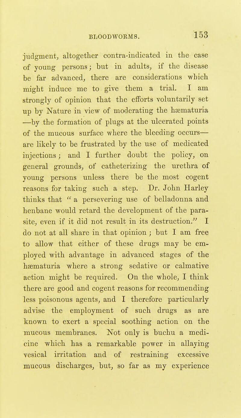 judgment, altogether contra-indicated in the case of young persons; but in adults, if the disease be far advanced, there are considerations which might induce me to give them a trial. I am strongly of opinion that the efforts voluntarily set up by Nature in view of moderating the hsematuria —by the formation of plugs at the ulcerated points of the mucous surface where the bleeding occurs— are likely to be frustrated by the use of medicated injections; and I further doubt the policy, on general grounds, of catheterizing the urethra of young persons unless there be the most cogent reasons for taking such a step. Dr. John Harley thinks that  a persevering use of belladonna and henbane would retard the development of the para- site, even if it did not result in its destruction.I do not at all share in that opinion ; but I am free to allow that either of these drugs may be em- ployed with advantage in advanced stages of the hsematuria where a strong sedative or calmative action might be required. On the whole, I think there are good and cogent reasons for recommending less poisonous agents, and I therefore particularly advise the employment of such drugs as are known to exert a special soothing action on the mucous membranes. Not only is buchu a medi- cine which has a remarkable power in allaying vesical irritation and of restraining excessive mucous discharges, but, so far as my experience