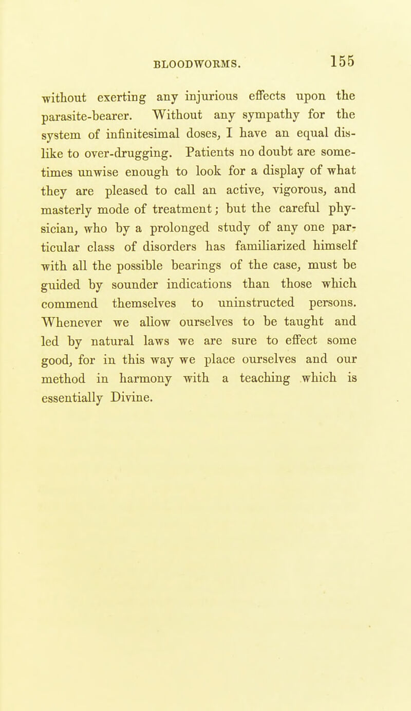 ■without exerting any injurious effects upon the parasite-bearer. Without any sympathy for the system of infinitesimal doses, I have an equal dis- like to over-drugging. Patients no doubt are some- times unwise enough to look for a display of what they are pleased to call an active, vigorous, and masterly mode of treatment; but the careful phy- sician, who by a prolonged study of any one par- ticular class of disorders has familiarized himself with all the possible bearings of the case, must be guided by sounder indications than those which commend themselves to uninstructed persons. Whenever we allow ourselves to be taught and led by natural laws we are sure to effect some good, for in this way we place ourselves and our method in harmony with a teaching which is essentially Divine.