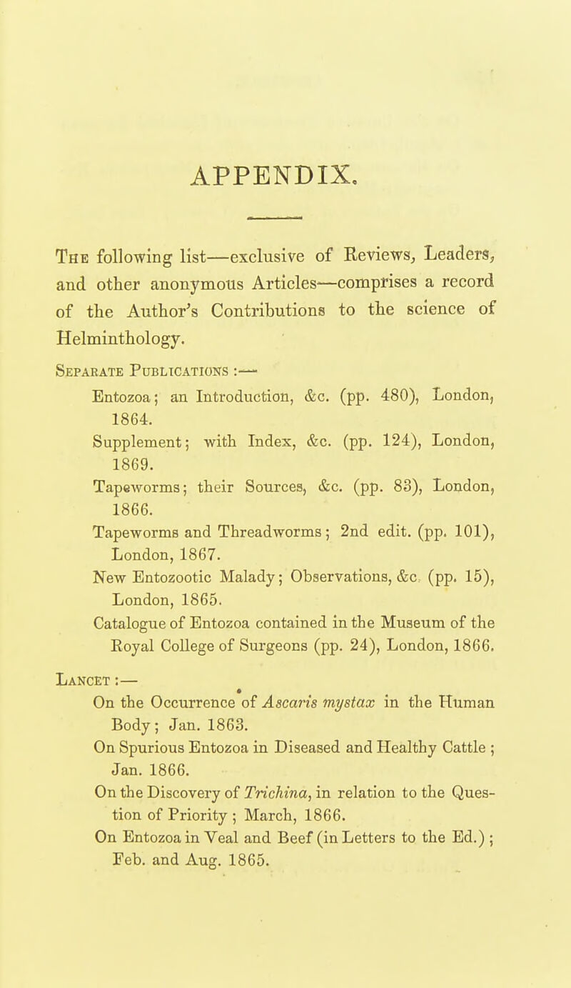 APPENDIX, The following list—exclusive of Reviews, Leaders, and other anonymous Articles—comprises a record of the Author's Contributions to the science of Helminthology. Separate Publications Entozoa; an Introduction, &c. (pp. 480), London, 1864. Supplement; with Index, &c. (pp. 124), London, 1869. Tapeworms; their Sources, &c. (pp. 83), London, 1866. Tapeworms and Threadworms; 2nd edit. (pp. 101), London, 1867. New Entozootic Malady; Observations, &c (pp. 15), London, 1865. Catalogue of Entozoa contained in the Museum of the Eoyal College of Surgeons (pp. 24), London, 1866. Lancet :— On the Occurrence of Ascaris mystax in the Human Body; Jan. 1863. On Spurious Entozoa in Diseased and Healthy Cattle ; Jan. 1866. On the Discovery of Trichina, in relation to the Ques- tion of Priority ; March, 1866. On Entozoa in Veal and Beef (in Letters to the Ed.) ; Feb. and Aug. 1865.