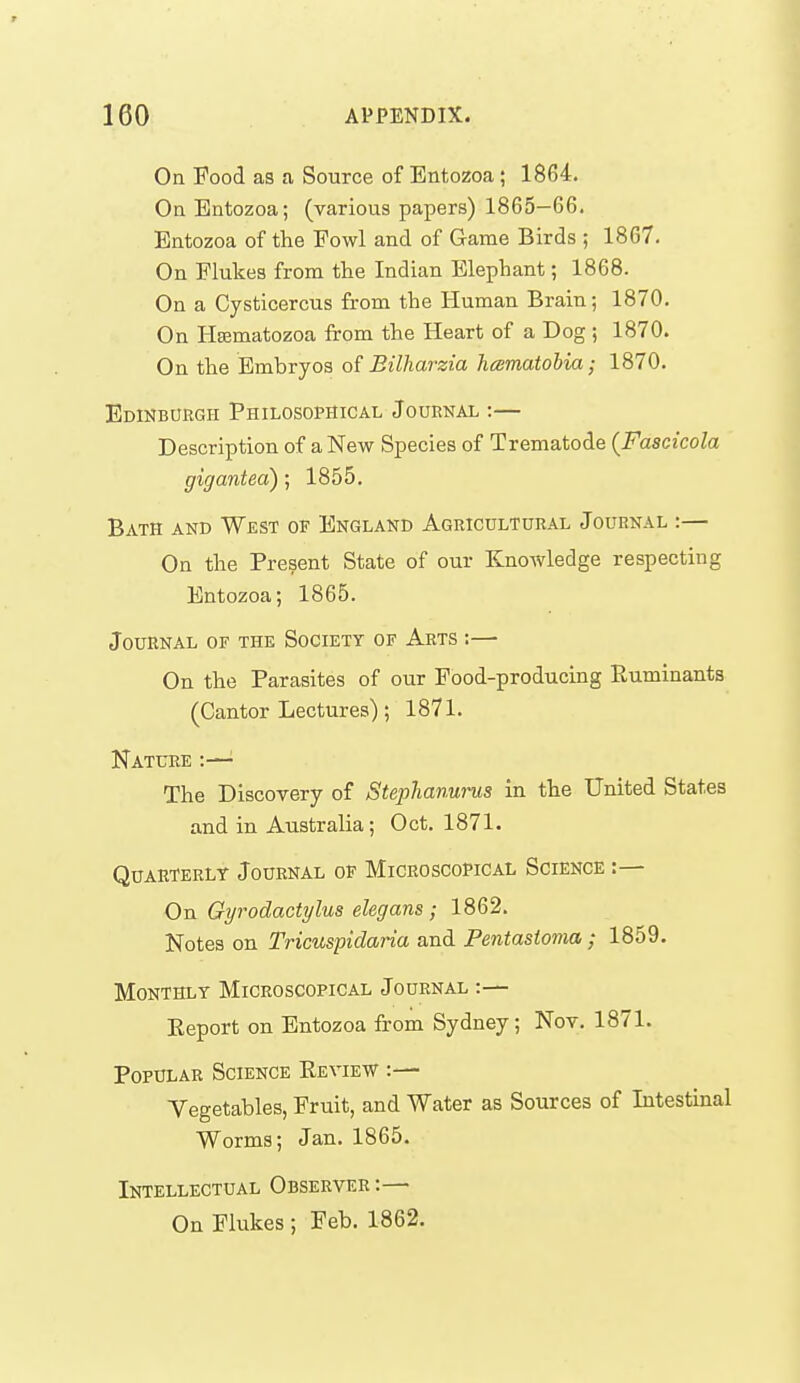 On Food as a Source of Bntozoa ; 1864. On Bntozoa; (various papers) 1865-66. Bntozoa of the Fowl and of Game Birds ; 1867. On Flukes from tlie Indian Blephant; 1868. On a Cysticercus from the Human Brain; 1870. On HEematozoa from the Heart of a Dog; 1870. On the Embryos of Billiarzia hcematohia; 1870. Edinburgh Philosophical Journal :— Description of a New Species of Trematode {Fascicola gigantea) ; 1855. Bath and West of England Agricultural Journal :— On the Present State of our Knowledge respecting Bntozoa; 1865. Journal of the Society of Arts :— On the Parasites of our Food-producing Ruminants (Cantor Lectures); 1871. Nature :— The Discovery of Stephanurus in the United States and in Australia; Oct. 1871. Quarterly Journal op Microscopical Science :— On Gyrodactylus elegans ; 1862. Notes on Tricuspidaria and Pentastoma ; 1859. Monthly Microscopical Journal :— Eeport on Bntozoa from Sydney; Nov. 1871. Popular Science Eeview :— Vegetables, Fruit, and Water as Sources of Intestinal Worms; Jan. 1865. Intellectual Observer :— On Flukes ; Feb. 1862.