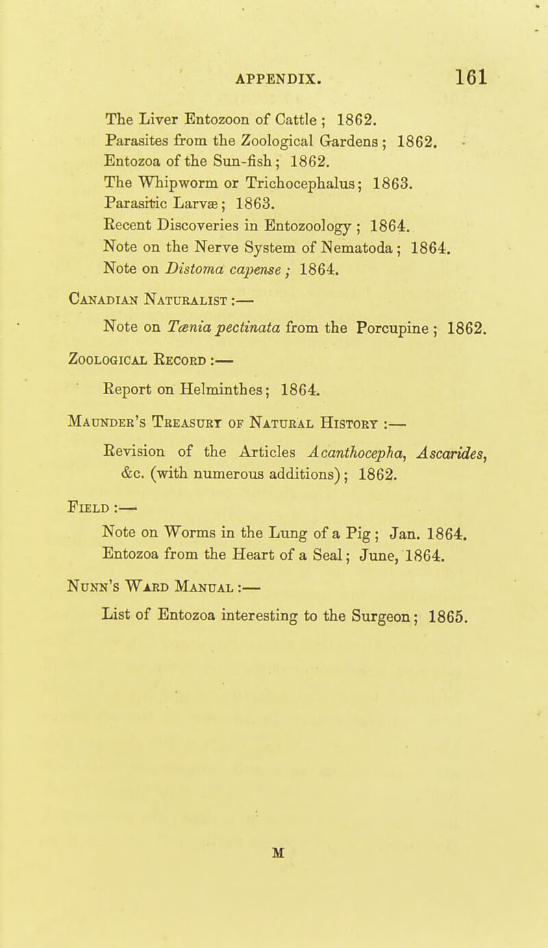 The Liver Entozoon of Cattle ; 1862. Parasites from the Zoological Gardens ; 1862. - Entozoa of the Sun-fish; 1862. The Whipworm or Trichocephalu3; 1863. Parasitic Larva; 1863. Eecent Discoveries in Bntozoology ; 1864. Note on the Nerve System of Nematoda; 1864. Note on Distoma capense; 1864. Canadian Naturalist :— Note on Tesnia pectinata from the Porcupine ; 1862. Zoological Eecord :— Eeport on Helminthes; 1864. Maunder's Tkeasurt of Natural History ;— Eevision of the Articles Acanthocepha, Ascarides, &c. (with numerous additions) ; 1862. Field :— Note on Worms in the Lung of a Pig; Jan. 1864. Entozoa from the Heart of a Seal; June, 1864. Nunn's Ward Manual :— List of Entozoa interesting to the Surgeon; 1865. M