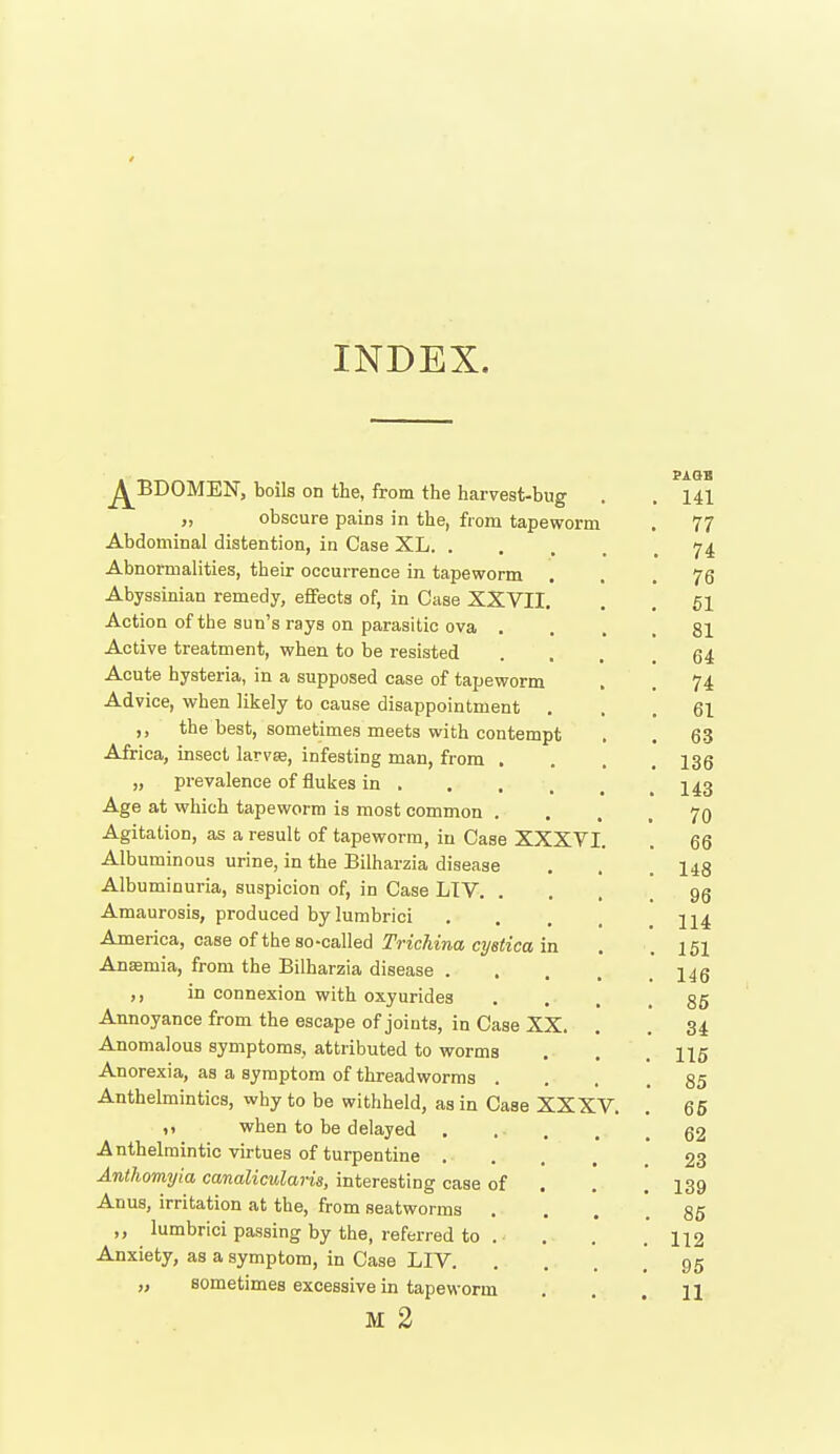 INDEX. j^BDOMEN, boils on the, from the harvest-bug . . ^141 „ obscure pains in the, from tapeworm . 77 Abdominal distention, in Case XL 74 Abnormalities, their occurrence in tapeworm ... 76 Abyssinian remedy, effects of, in Case XXVII. . . 61 Action of the sun's rays on parasitic ova .... 81 Active treatment, when, to be resisted ... .64 Acute hysteria, in a supposed case of tapeworm , . 74 Advice, when likely to cause disappointment ... 61 the best, sometimes meets with contempt . . 63 Africa, insect larvse, infesting man, from .... 136 „ prevalence of flukes in Age at which tapeworm is most common .... 70 Agitation, as a result of tapeworm, in Case XXXVI. . 66 Albuminous urine, in the Bilharzia disease . . . 143 Albuminuria, suspicion of, in Case LTV gg Amaurosis, produced bylumbrici America, case of the so-called Trichina cystica in . .151 Anaemia, from the Bilharzia disease ,, in connexion with oxyuridea . . . .85 Annoyance from the escape of joints, in Case XX. . . 34 Anomalous symptoms, attributed to worms . . . 115 Anorexia, as a symptom of threadworms .... 85 Anthelmintics, wby to be withheld, as in Case XXXV. . 65 when to be delayed g2 Anthelmintic virtues of turpentine 23 Anthomyia canalicularis, interesting case of . . ] 139 Anus, irritation at the, from seatworms . . . .85 ,, lumbrici passing by the, referred to . . . . 112 Anxiety, as a symptom, in Case LIV 95 „ sometimes excessive in tapeworm . . .11 M 2