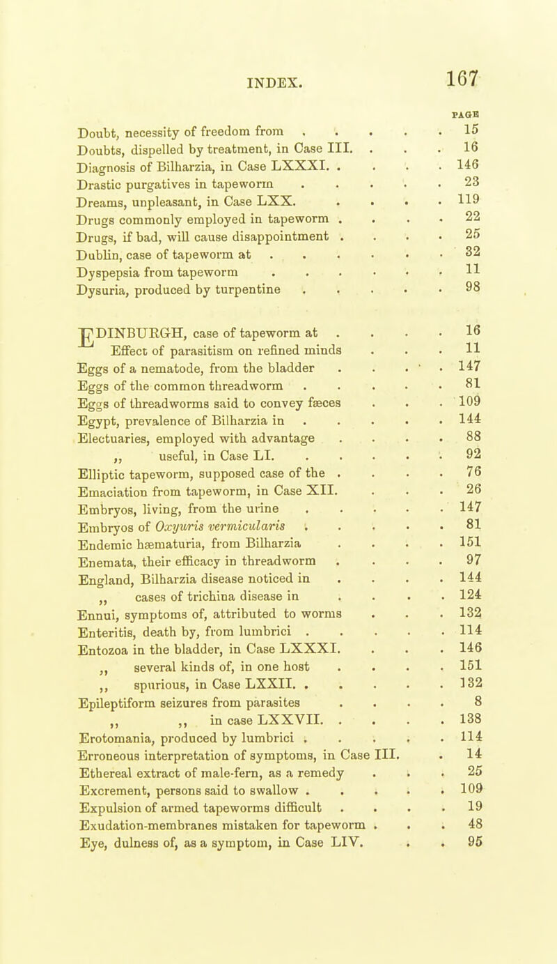 FAGS Doubt, necessity of freedom from 15 Doubts, dispelled by treatment, in Case III. ... 16 Diagnosis of Bilharzia, in Case LXXXI. .... 146 Drastic purgatives in tapeworm ..... 23 Dreams, unpleasant, in Case LXX. . . • .119 Drugs commonly employed in tapeworm . . . . 22 Drugs, if bad, wiU cause disappointment .... 25 Dublin, case of tapeworm at . . . • • .32 Dyspepsia from tapeworm ....<• H Dysuria, produced by turpentine ..... 98 J^DINBUEGH, case of tapeworm at . . . .16 Effect of parasitism on refined minds ... 11 Eggs of a nematode, from the bladder . . . ■ . 147 Eggs of tlie common threadworm ..... 81 Eggs of threadworms said to convey faeces . . . 109 Egypt, prevalence of Bilharzia in .... . 144 Electuaries, employed with advantage .... 88 useful, in Case LI. . . . . . 92 Elliptic tapeworm, supposed case of the .... 76 Emaciation from tapeworm, in Case XII. ... 26 Embryos, living, from the urine 147 Embryos of Oxyuris vermicularia ; .... 81 Endemic hematuria, from Bilharzia . . . .151 Enemata, their efficacy in threadworm . ... 97 England, Bilharzia disease noticed in ... . 144 ,, cases of trichina disease in .... 124 Ennui, symptoms of, attributed to worms . . .132 Enteritis, death by, from lumbrici 114 Entozoa in the bladder, in Case LXXXI. . . . 146 ,, several kinds of, in one host . . . .151 ,, spurious, in Case LXXII. . . . . .132 Epileptiform seizures from parasites .... 8 ,, in case LXXVII. . . . . 138 Erotomania, produced by lumbrici . . 114 Erroneous interpretation of symptoms, in Case III. . 14 Ethereal extract of male-fern, as a remedy ... 25 Excrement, persons said to swallow . . . . .109 Expulsion of armed tapeworms difficult . . . .19 Exudation-membranes mistaken for tapeworm ... 48 Eye, dulness of, as a symptom, in Case LIV. . . 95