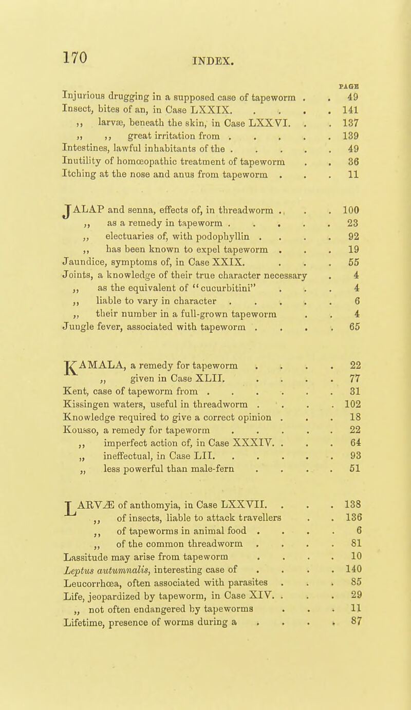 PASS Injurious drugging in a supposed case of tapeworm . . 49 Insect, bites of an, in Case LXXIX 141 ,, larva3, beneath the skin, in Case LXXVI. . . 137 )) ,, great irritation from ..... 139 Intestines, lawful inhabitants of the 49 Inutility of homcEopathic treatment of tapeworm . . 36 Itching at the nose and anus from tapeworm ... 11 JALAP and senna, effects of, in threadworm ., . . 100 ,, as a remedy in tapeworm ..... 23 ,, electuaries of, with podophyllin . . . .92 ,, has been known to expel tapeworm ... 19 Jaundice, symptoms of, in Case XXIX. ... 55 Joints, a knowledge of their true character necessary . 4 J, as the equivalent of  cucurbitini ... 4 liable to vary in character ..... 6 „ their number in a full-grown tapeworm . . 4 Juugle fever, associated with tapeworm .... 65 J^A MALA, a remedy for tapeworm .... 22 ,, given in Case XLII. .... 77 Kent, case of tapeworm from . . . . . .31 Kissingen waters, useful in threadworm . ■ . . . 102 Knowledge required to give a correct opinion . . .18 Kousso, a remedy for tapeworm . . . . . 22 ,, imperfect action of, in Case XXXIV. . . .64 „ ineffectual, in Case LII. ..... 93 „ less powerful than male-fern . . . . 51 T ARV^ of anthomyia, iu Case LXXVn. . . .138 of insects, liable to attack travellers , . 136 of tapeworms in animal food .... 6 ,, of the common threadworm .... 81 Lassitude may arise from tapeworm . . . . 10 Leptus autumiialis, interesting case of . . . .140 Leucorrhcea, often associated with parasites ... 85 Life, jeopardized by tapeworm, in Case XIV. ... 29 „ not often endangered by tapeworms . . .11 Lifetime, presence of worms during a , . . .87