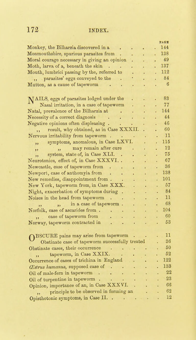 rxat Monkey, the Bilharzia discovered in a . . . . 144 Monmouthshire, spurious parasites from .... 138 Moral courage necessary in giving an opinion . . .49 Moth, larva of a, beneath the skin 137 Mouth, lumbrici passing by the, refeired to . . . 112 ,, parasites'eggs conveyed to the . ' . . 84 Mutton, as a cause of tapeworm 6 J^AILS, eggs of parasites lodged under the ... 83 Nasal irritation, in a case of tapeworm ... 77 Natal, prevalence of the Bilharzia at . . . .144 Necessity of a correct diagnosis . , ... 44 Negative opinions often displeasing ..... 46 ,, result, why obtained, as in Case XXXII. . . 60 Nervous irritability from tapeworm . . . . .11 symptoms, anomalous, in Case LXVI. . .115 ,, may remain after cure . . .12 ,, system, state of, in Case XLI. .... 75 Neurotonics, effect of, in Case XXXVI. . . . .67 Newcastle, case of tapeworm from ..... 36 Newport, case of anthomyia from ..... 138 New remedies, disappointment from 101 New York, tapeworm from, in Case XXX. ... 57 Night, exacerbation of symptoms during .... 84 Noises in the head from tapeworm . . . . .11 in a case of tapeworm .... 68 Norfolk, case of ascarides from 104 ,, case of tapeworm from ..... 60 Norway, tapeworm contracted in 63 r^BSCURE pains may arise from tapeworm . . .11 Obstinate case of tapeworm successfully treated . 36 Obstinate cases, their occurrence . . . . .60 ,, tapewonn, in Case XXIX. .... 52 Occurrence of cases of trichina in England . . . 122 (Estnis humanus, supposed case of 133 Oil of male-fern in tapeworm 22 Oil of turpentine in tapeworm 23 Opinion, importance of an, in Case XXXVI. ... 66 principle to be observed in forming an . . 62 Opisthotonic symptoms, in Case II 12