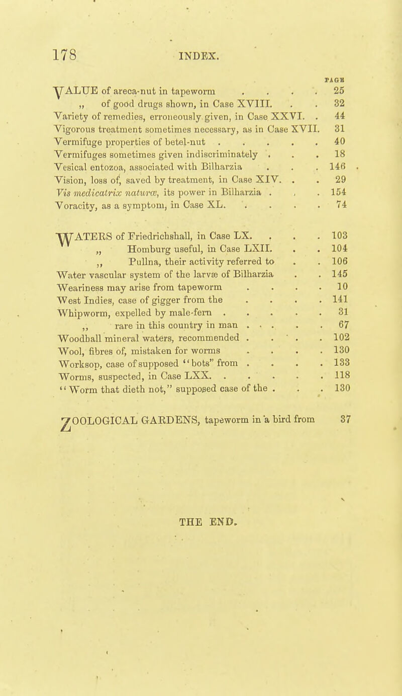 FAGB ■yALUE of areca-nut in tapeworm . . . . 25 „ of good drugs shown, in Case XVIII. . . 32 Variety of remedies, erroneously given, in Case XXVI. . 44 Vigorous treatment sometimes necessary, as in Case XVII. 31 Vermifuge properties of betel-nut . . . . , 40 Vermifuges sometimes given indiscriminately ... 18 Vesical entozoa, associated with Bilharzia , . . 146 . Vision, loss of, saved by treatment, iu Case XIV. . . 29 Vis medicalrix natwm, its power in Bilharzda . , .154 Voracity, as a symptom, in Case XL. . . . .74 ■RATERS of Friedrichshall, in Case LX. . . .103 „ Homburg useful, in Case LXII. . . 104 PuUna, their activity referred to . . 106 Water vascular system of the larvae of Bilharzia . . 145 Weariness may arise from tapeworm . . . .10 West Indies, case of gigger from the .... 141 Whipworm, expelled by male-fem 31 rare in this country in man 67 Woodball mineral waters, recommended . . ' . . 102 Wool, fibres of, mistaken for worms . . . .130 Worksop, case of supposed  hots from .... 133 Worms, suspected, in Case LXX 118  Worm that dieth not, supposed case of the . . . 130 7OGLOGICAL GARDENS, tapeworm in a bird from 37 THE END.