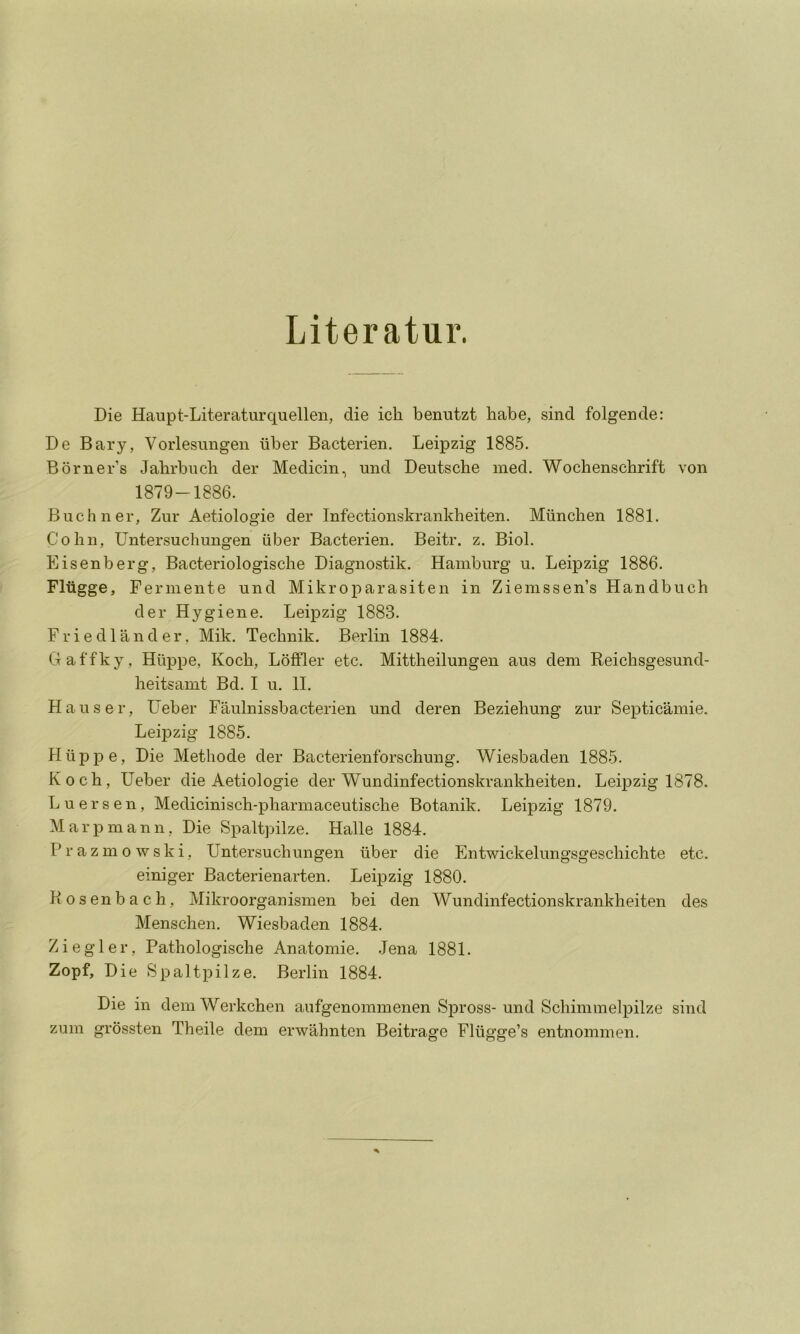 Literatur. Die Haupt-Literaturquellen, die ich benutzt habe, sind folgende: De Bary, Vorlesungen iiber Bacterien. Leipzig 1885. Borner’s Jahrbiich der Medicin, mid Deutsche med. Wochenschrift von 1879-1886. Buchner, Zur Aetiologie der Infectionskrankheiten. Miinchen 1881. Cohn, Untersuchungen iiber Bacterien. Beitr. z. Biol. Eisenberg, Bacteriologische Diagnostik. Hamburg u. Leipzig 1886. Fliigge, Fermente und Mikroparasiten in Zienissen’s Handbuch der Hygiene. Leipzig 1883. F r i e d 1 a n d e r, Mik. Technik. Berlin 1884. Gaffky, Hiippe, Koch, LbfFler etc. Mittheilungen aus dem Reichsgesund- heitsamt Bd. I u. 11. Hauser, Ueber Faulnissbacterien und deren Beziehung zur Septicamie. Leipzig 1885. Hiippe, Die Methode der Bacterienforschung. Wiesbaden 1885. Koch, Ueber die Aetiologie der Wundinfectionskrankheiten. Leipzig 1878. Luersen, Medicinisch-pharmaceutische Botanik. Leipzig 1879. Marpmann, Die Spaltpilze. Halle 1884. Prazmowski, Untersuchungen iiber die Entwickelungsgeschichte etc. emiger Bacterienarten. Leipzig 1880. Posen bach, Mikroorganismen bei den Wundinfectionskrankheiten des Menschen. Wiesbaden 1884. Ziegler, Pathologische Anatomie. .Jena 1881. Zopf, Die Spaltpilze. Berlin 1884. Die in demWerkchen aufgenommenen Spross-und Schimmelpilze sind zum grossten Theile dem erwahnten Beitrage Fliigge’s entnommen.