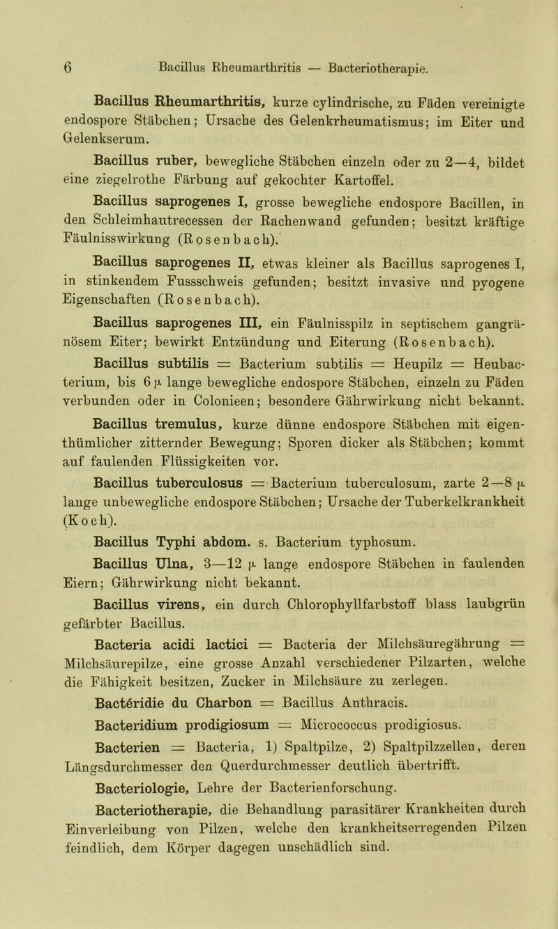 Bacillus Rheumarthritis, kurze cylindrische, zu Faden vereinigte endospore Stabchen; Ursache des Gelenkrheumatismus; im Eiter und Gelenkserum. Bacillus ruber, bewegliche Stabchen einzeln oder zu 2—4, bildet eine ziegelrothe Farbung auf gekochter Kartoffel. Bacillus saprogenes I, grosse bewegliche endospore Bacillen, in den Schleimhantrecessen der Rachenwand gefunden; besitzt kraftige Faulnisswirkung (Rosenbach).' Bacillus saprogenes II, etwas kleiner als Bacillus saprogenes I, in stinkendem Fussschweis gefunden; besitzt invasive und pyogene Eigenschaften (Rosenbach). Bacillus saprogenes III, ein Faulnisspilz in septischem gangra- nosem Eiter; bewirkt Entziindung und Eiterung (Rosenbach). Bacillus subtilis = Bacterium subtilis = Heupilz = Heubac- terium, bis 6 |j- lange bewegliche endospore Stabchen, einzeln zu Faden verbunden oder in Colonieen; besondere Gahrwirkung nicht bekannt. Bacillus tremulus, kurze diinne endospore Stabchen mit eigen- thiimlicher zitternder Bewegung; Sporen dicker als Stabchen; kommt auf faulenden Fliissigkeiten vor. Bacillus tuberculosus = Bacterium tuberculosum, zarte 2—8 [x lange unbewegliche endospore Stabchen; Ursache der Tuberkelkrankheit (Koch). Bacillus Typhi abdom. s. Bacterium typhosum. Bacillus Ulna, 3—12 |x lange endospore Stabchen in faulenden Eiern; Gahrwirkung nicht bekannt. Bacillus virens, ein durch Chlorophyllfarbstoff blass laubgriin gefarbter Bacillus. Bacteria acidi lactici = Bacteria der Milchsauregahrung = Milchsaurepilze, eine grosse Anzahl verschiedener Pilzarten, welche die Fahigkeit besitzen, Zucker in Milchsaure zu zerlegen. Bact^ridie du Charbon = Bacillus Anthracis. Bacteridium prodigiosum = Micrococcus prodigiosus. Bacterien = Bacteria, 1) Spaltpilze, 2) Spaltpilzzellen, deren Langsdurchmesser den Querdurchmesser deutlich iibertrifift. Bacteriologie, Lehre der Bacterienforschung. Bacteriotherapie, die Behandlung parasitarer Krankheiten durch Einverleibung von Pilzen, welche den krankheitserregenden Pilzen feindlich, dem Korper dagegen unschildlich sind.