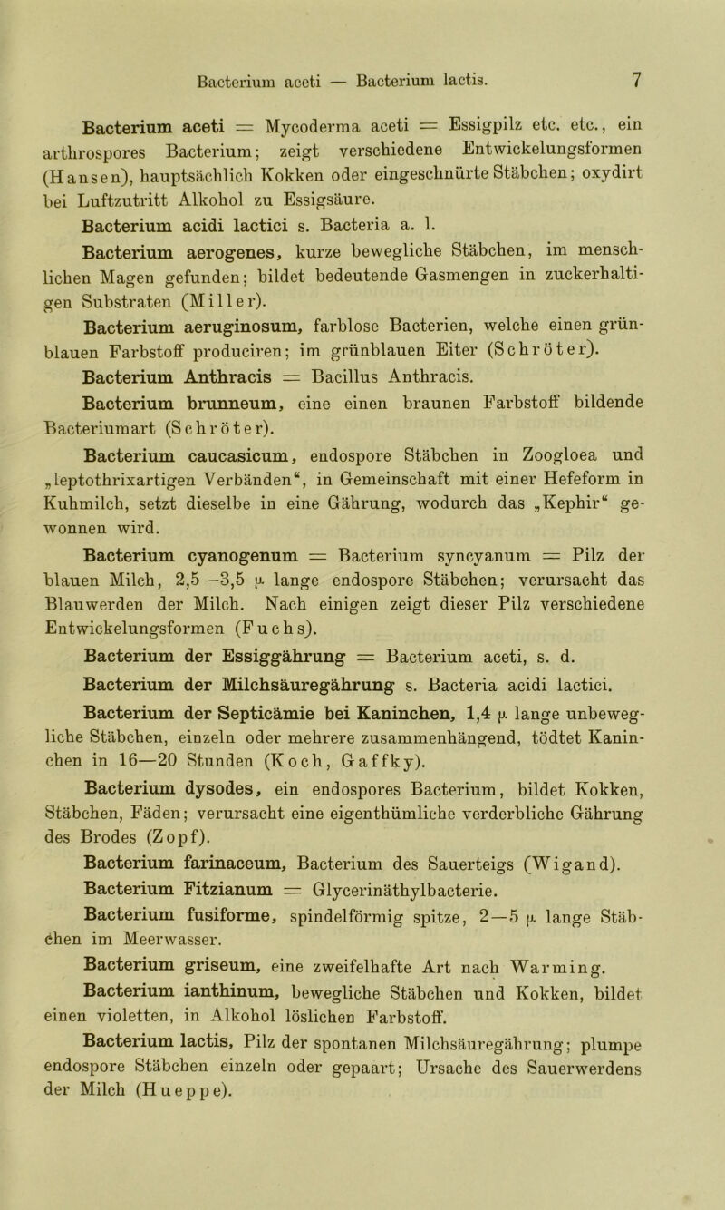 Bacterium aceti = Mycoderma aceti = Essigpilz etc. etc., ein artlirospores Bacterium; zeigt verschiedene Entwickelungsformen (Hansen), hauptsachlicli Kokken oder eingeschnurte Stabchen; oxydirt bei Luftzutritt Alkohol zu Essigsaure. Bacterium acidi lactici s. Bacteria a. 1. Bacterium aerogenes, kurze beweglicbe Stabchen, im mensch- lichen Magen gefunden; bildet bedeutende Gasmengen in zuckerhalti- gen Substraten (Miller). Bacterium aeruginosum, farblose Bacterien, welche einen griin- blauen Farbstofif produciren; im griinblauen Eiter (Schroter). Bacterium Anthracis = Bacillus Anthracis. Bacterium brunneum, eine einen braunen Farbstoff bildende Bacteriumart (Schroter). Bacterium caucasicum, endospore Stabchen in Zoogloea und „leptothrixartigen Verbanden, in Gemeinschaft mit einer Hefeform in Kuhmilch, setzt dieselbe in eine Gahrung, wodurch das „Kephir“ ge- wonnen wird. Bacterium cyanogenum = Bacterium syncyanum = Pilz der blauen Milch, 2,5 -3,5 |x lange endospore Stabchen; verursacht das Blauwerden der Milch. Nach einigen zeigt dieser Pilz verschiedene Entwickelungsformen (F u c h s). Bacterium der Essiggahrung = Bacterium aceti, s. d. Bacterium der Milchsauregahrung s. Bacteria acidi lactici. Bacterium der Septicamie bei Kanincben, 1,4 ji. lange unbeweg- Hche Stabchen, einzeln oder mehrere zusammenhangend, todtet Kanin- chen in 16—20 Stunden (Koch, Gaffky). Bacterium dysodes, ein endospores Bacterium, bildet Kokken, Stabchen, Faden; verursacht eine eigenthiimliche verderbliche Gahrung des Brodes (Zopf). Bacterium farinaceum. Bacterium des Sauerteigs (Wigand). Bacterium Fitzianum = Glycerin athylb acterie. Bacterium fusiforme, spindelformig spitze, 2—5 fx lange Stab- ^hen im Meerwasser. Bacterium griseum, eine zweifelhafte Art nach Warming. Bacterium ianthinum, bewegliche Stabchen und Kokken, bildet einen violetten, in Alkohol loslichen Farbstoff. Bacterium lactis, Pilz der spontanen Milchsauregahrung; plumpe endospore Stabchen einzeln oder gepaart; Ursache des Sauerwerdens der Milch (H u e p p e).