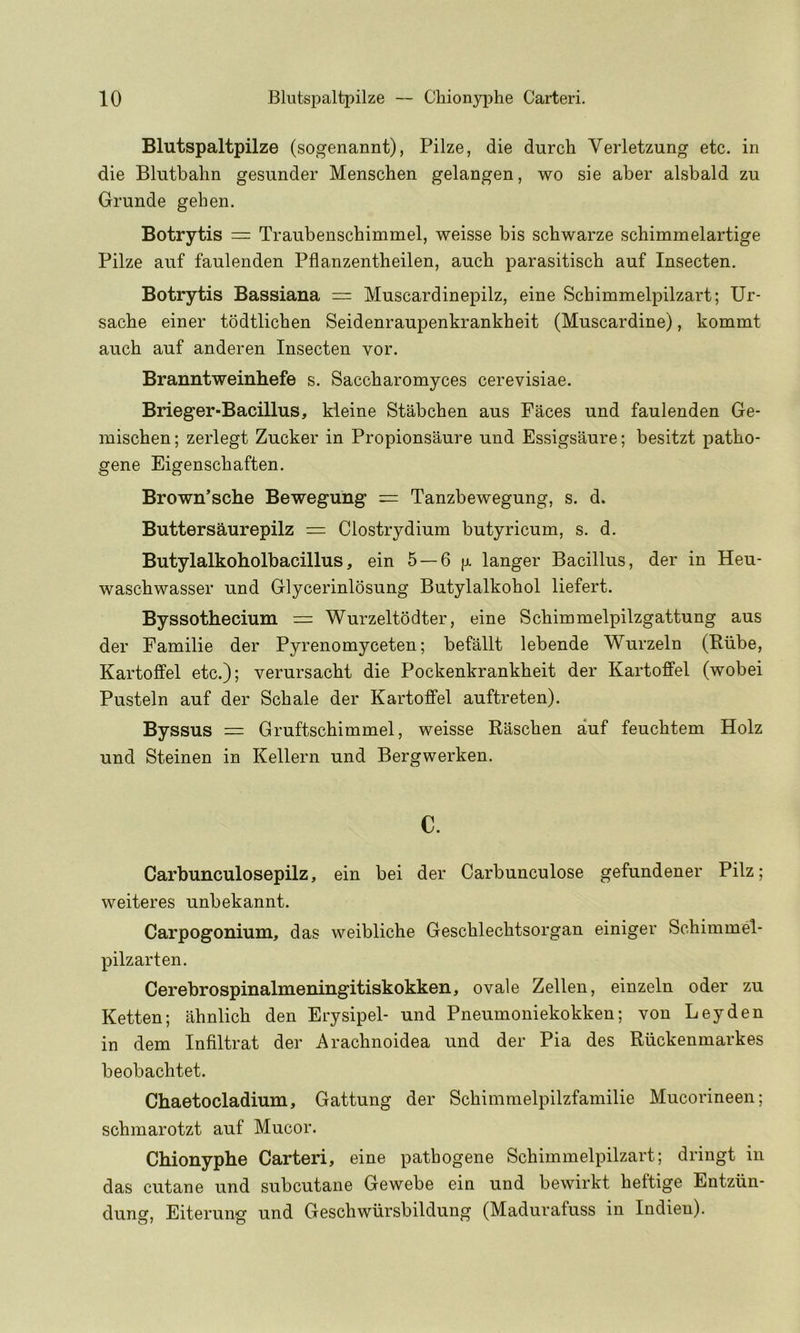 Blutspaltpilze (sogenannt), Pilze, die durch Verletzung etc. in die Blutbahn gesunder Menschen gelangen, wo sie aber alsbald zu Grunde gehen. Botrytis = Traubenscbimmel, weisse bis schwarze schimmelartige Pilze anf faulenden Pflanzentheilen, aucb parasitisch auf Insecten. Botrytis Bassiana = Muscardinepilz, eine Schimmelpilzart; Ur- sacbe einer todtlichen Seidenraupenkrankheit (Muscardine), kommt auch auf anderen Insecten vor. Branntweinhefe s. Saccbaronayces cerevisiae. Brieger-Bacillus, kieine Stabcben aus Faces und faulenden Ge- mischen; zerlegt Zucker in Propionsaure und Essigsaure; besitzt patho- gene Eigenscbaften. Brown’sche Bewegung — Tanzbewegung, s. d. Buttersaurepilz = Clostrydium butyricum, s. d. Butylalkoholbacillus, ein 5 —6 p langer Bacillus, der in Heu- wascbwasser und Glycerinlosung Butylalkohol liefert. Byssothecium = Wurzeltodter, eine Schimmelpilzgattung aus der Familie der Pyrenomyceten; befallt lebende Wurzeln (Biibe, Kartoffel etc.); verursacbt die Pockenkrankheit der Kartoffel (wobei Pusteln auf der Scbale der Kartoffel auftreten). Byssus = Gruftschimmel, weisse Rascben auf feucbtem Holz und Steinen in Kellern und Bergwerken. c. Carbunculosepilz, ein bei der Carbunculose gefundener Pilz; weiteres unbekannt. Carpogonium, das weibliche Gescblechtsorgan einiger Schimmel- pilzarten. Cerebrospinalmeningitiskokken, ovale Zelleu, einzeln oder zu Ketten; ahnlich den Erysipel- und Pneuuioniekokken; von Leyden in dem Infiltrat der Araclinoidea und der Pia des Ruckenmarkes beobachtet. Chaetocladium, Gattung der Scliimmelpilzfamilie Mucorineen; schmarotzt auf Mucor, Chionyphe Carteri, eine patbogene Schimmelpilzart; dringt in das cutane und subcutane Gewebe ein und bewirkt beftige Entziin- dung, Eiterung und Gescbwiirsbildung (Madurafuss in Indieu).