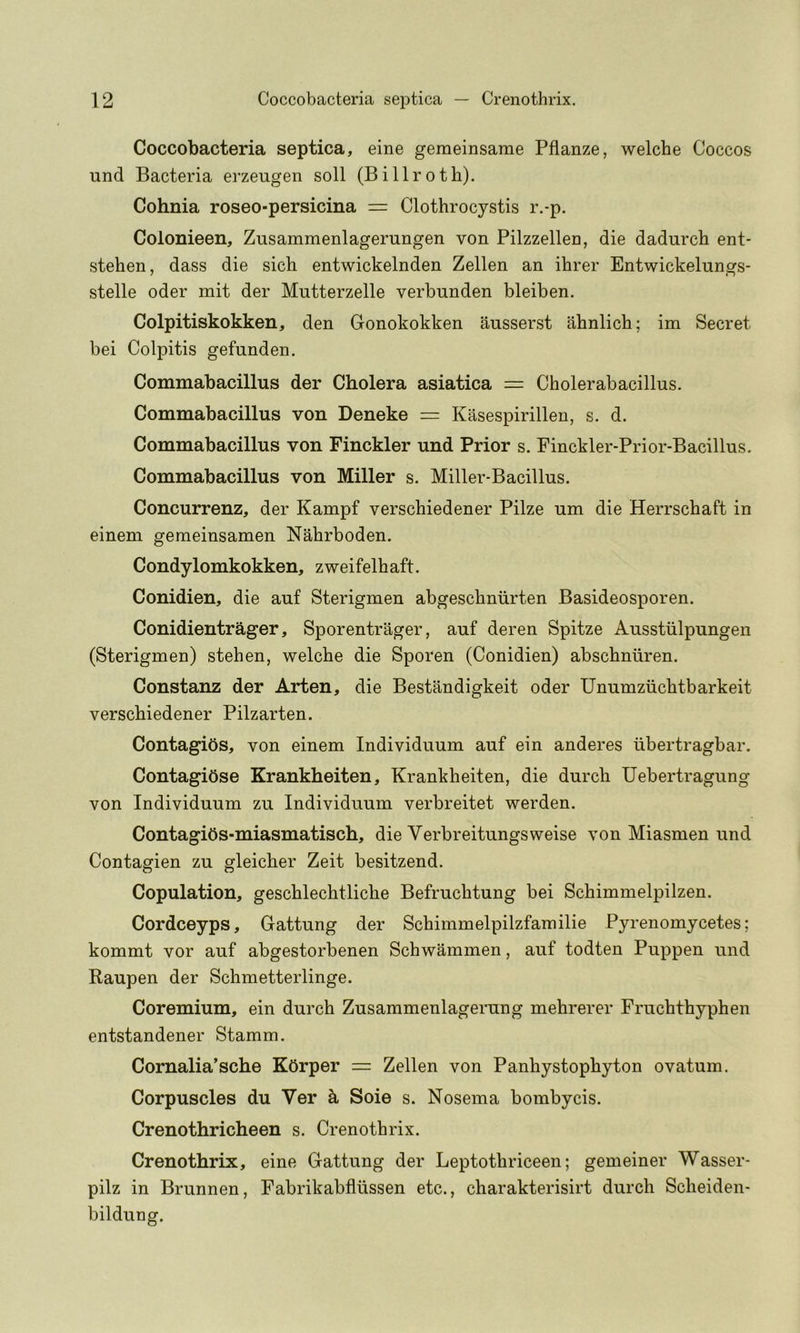 Coccobacteria septica, eine geraeinsame Pflanze, welche Coccos und Bacteria erzeugen soli (Billroth). Cohnia roseo-persicina = Clothrocystis r.-p. Colonieen, Zusammenlagerungen von Pilzzellen, die dadurch ent- stehen, dass die sich entwickelnden Zellen an ihrer Entwickelungs- stelle Oder mit der Mutterzelle verbunden bleiben. Colpitiskokken, den Gonokokken ausserst ahnlich; im Secret bei Colpitis gefunden. Commabacillus der Cholera asiatica Cholerabacillus. Commabacillus von Deneke = Kasespirillen, s. d. Commabacillus von Finckler und Prior s. Finckler-Prior-Bacillus. Commabacillus von Miller s. Miller-Bacillus. Concurrenz, der Kampf verschiedener Pilze um die Herrschaft in einem geraeinsamen Nahrboden. Condylomkokken, zweifelhaft. Conidien, die auf Sterigmen abgeschniirten Basideosporen. Conidientrager, Sporentrager, auf deren Spitze Ausstiilpungen (Sterigmen) stehen, welche die Sporen (Conidien) abschniiren. Constanz der Arten, die Bestandigkeit oder Unumziichtbarkeit verschiedener Pilzarten. Contagibs, von einem Individuum auf ein anderes ubertragbar. Contagibse Krankheiten, Krankheiten, die durch Uebertragung von Individuum zu Individuum verbreitet werden. ContagiOs-miasmatisch, die Verbreitungsweise von Miasmen und Contagion zu gleicher Zeit besitzend. Copulation, geschlechtliche Befruchtung bei Schimmelpilzen. Cordceyps, Gattung der Schimmelpilzfamilie Pyrenomycetes; kommt vor auf abgestorbenen Schwammen, auf todten Puppen und Raupen der Schmetterlinge. Coremium, ein durch Zusammenlagerung mehrerer Fruchthyphen entstandener Stamm. Comalia’sche K5rper = Zellen von Panhystophyton ovatum. Corpuscles du Ver ^ Soie s. Nosema bombycis. Crenothricheen s. Crenothrix. Crenothrix, eine Gattung der Leptothriceen; gemeiner Wasser- pilz in Brunnen, Fabrikabflussen etc., charakterisirt durch Scheiden- bildung.