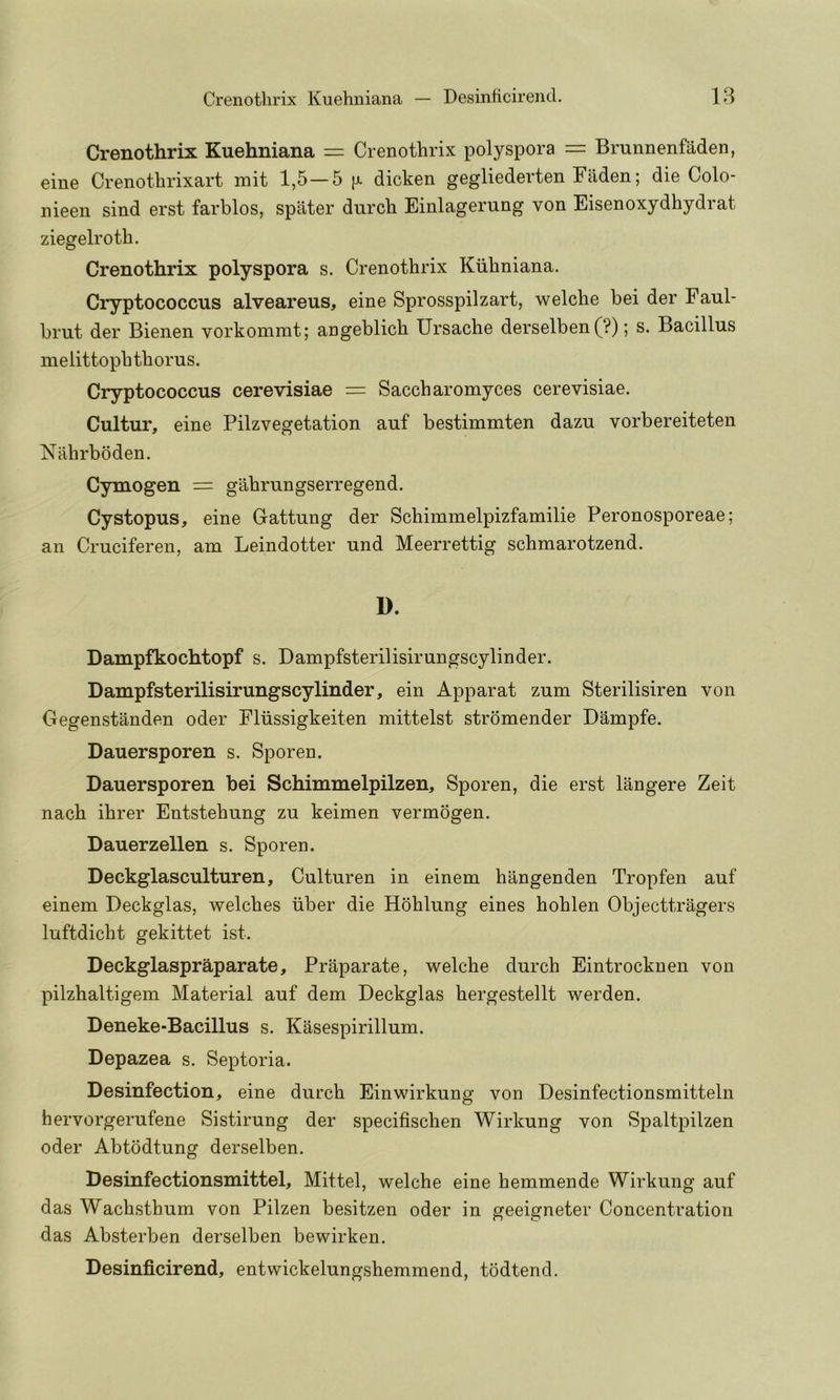 Crenothrix Kuehiiiana — Desinficirend. 18 Crenothrix Kuehniana = Crenothrix polyspora — Brunnenfaden, eine Crenothrixart mit 1,5—5 [x dicken gegliederten Fiiden; die Colo- nieen sind erst farblos, spater durch Einlagerung von Eisenoxydhydrat ziegelroth. Crenothrix polyspora s. Crenothrix Kiihniana. Cryptococcus alveareus, eine Sprosspilzart, welche bei der Faul- brut der Bienen vorkomrat; angeblich Ursache derselben(?); s. Bacillus melittophthorus. Cryptococcus cerevisiae = Saccharomyces cerevisiae. Cultur, eine Pilzvegetation auf bestimmten dazu vorbereiteten Nahrbbden. Cymogen = gahrungserregend. Cystopus, eine Gattung der Schimmelpizfamilie Peronosporeae; an Cruciferen, am Leindotter und Meerrettig schmarotzend. D. Dampfkochtopf s. Dampfsterilisirungscylinder. DampfsterilisirungscyUnder, ein Apparat zum Sterilisiren von Gegenstanden oder Fliissigkeiten mittelst stromender Dampfe. Dauersporen s. Sporen. Dauersporen bei Schimmelpilzen, Sporen, die erst langere Zeit nach ihrer Entstehung zu keimen vermogen. Dauerzellen s. Sporen. Deckglasculturen, Culturen in einem hangenden Tropfen auf einem Deckglas, welches iiber die Hohlung eines hohlen Objecttragers luftdicht gekittet ist. Deckglaspraparate, Praparate, welche durch Eintrocknen von pilzhaltigem Material auf dem Deckglas hergestellt werden. Deneke-Bacillus s. Kasespirillum. Depazea s. Septoria. Desinfection, eine durch Einwirkung von Desinfectionsmitteln hervorgerufene Sistirung der specifischen Wirkung von Spaltpilzen Oder Abtodtung derselben. Desinfectionsmittel, Mittel, welche eine hemmende Wirkung auf das Wachsthum von Pilzen besitzen oder in geeigneter Concentration das Absterben derselben bewirken. Desinficirend, entwickelungshemmend, todtend.