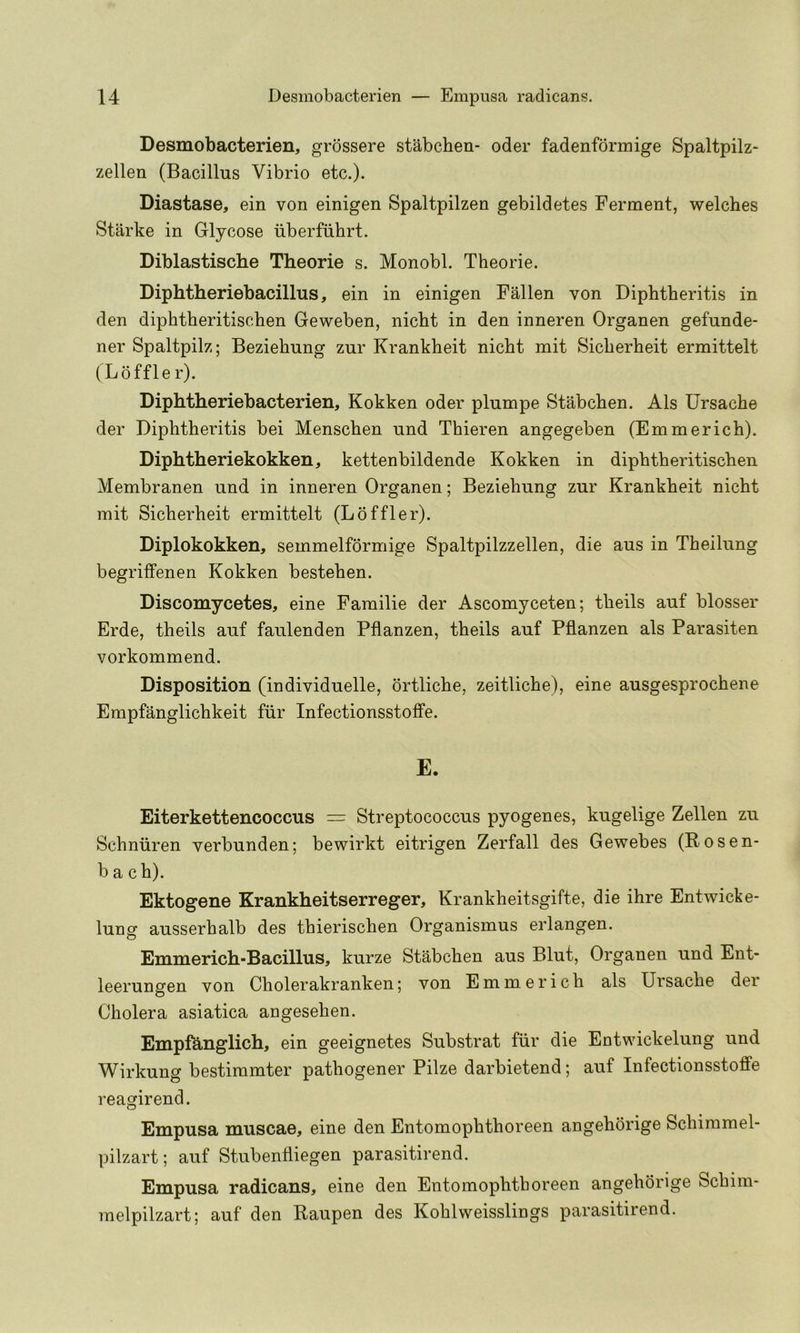 Desmobacterien, grossere stabchen- oder fadenformige Spaltpilz- zellen (Bacillus Vibrio etc.). Diastase, ein von einigen Spaltpilzen gebildetes Ferment, welches Starke in Glycose iiberfuhrt. Diblastische Theorie s. Monobl. Theorie. Diphtheriebacillus, ein in einigen Fallen von Diphtheritis in den diphtheritischen Geweben, nicht in den inneren Organen gefunde- ner Spaltpilz; Beziebung zur Krankheit nicht mit Sicherheit ermittelt (Loffle r). Diphtheriebacterien, Kokken oder plumpe Stabchen. Als Ursache der Diphtheritis bei Menschen und Thieren angegeben (Emmerich). Diphtheriekokken, kettenbildende Kokken in diphtheritischen Membranen und in inneren Organen; Beziebung zur Krankheit nicht mit Sicherheit ermittelt (Loffler). Diplokokken, semmelformige Spaltpilzzellen, die aus in Theilung begriffenen Kokken bestehen. Discomycetes, eine Familie der Ascomyceten; theils auf blosser Erde, theils auf faulenden Pflanzen, theils auf Pflanzen als Parasiten vorkommend. Disposition (individuelle, ortliche, zeitliche), eine ausgesprochene Empfanglichkeit fiir Infectionsstoffe. E. Eiterkettencoccus = Streptococcus pyogenes, kugelige Zellen zu Schniiren verbunden; bewirkt eitrigen Zerfall des Gewebes (Rosen- b a ch). Ektogene Krankheitserreger, Krankheitsgifte, die ihre Entwicke- lung ausserhalb des thierischen Organismus erlangen. Emmerich-Bacillus, kurze Stabchen aus Blut, Organen und Ent- leerungen von Cholerakranken; von Emmerich als Ursache der Cholera asiatica angesehen. Empfanglich, ein geeignetes Substrat fur die Entwickelung und Wirkung bestimmter pathogener Pilze darbietend; auf Infectionsstoffe reagirend. Empusa muscae, eine den Entomophthoreen angehorige Schimmel- pilzart; auf Stubenlliegen parasitirend. Empusa radicans, eine den Entomophthoreen angehorige Schim- melpilzart; auf den Raupen des Kohlweisslings parasitirend.