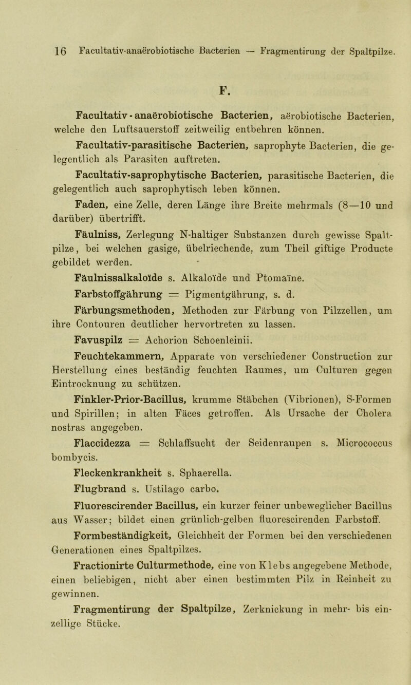 F. Facultativ-anaerobiotische Bacterien, aerobiotische Bacterien, welcbe den LuftsauerstoflF zeitweilig entbehren konnen. Facultativ-parasitische Bacterien, saprophyte Bacterien, die ge- legentlich als Parasiten auftreten. Facultativ-saprophytische Bacterien, parasitiscbe Bacterien, die gelegentlich auch saprophytisch leben konnen. Faden, eine Zelle, deren Lange ihre Breite mehrmals (8—10 und dariiber) iibertrifft. Faulniss, Zerlegung N-haltiger Substanzen durcb gewisse Spalt- pilze , bei welchen gasige, iibelriechende, zum Theil giftige Producte gebildet werden. Faulnissalkaloide s. Alkaloide und Ptomaine. Farbstoffgahrung = Pigmentgahrung, s. d. Farbungsmethoden, Methoden zur Farbung von Pilzzellen, um ihre Contouren deutlicher hervortreten zu lassen. Favuspilz = Achorion Schoenleinii. Feuchtekammern, Apparate von verschiedener Construction zur Herstellung eines bestandig feuchten Raumes, um Culturen gegen Eintrocknung zu schiitzen. Finkler-Prior-Bacillus, krumme Stabchen (Vibrionen), S-Formen und Spirillen; in alten Faces getroffen. Als Ursache der Cholera nostras angegeben. Flaccidezza = Schlaffsucht der Seidenraupen s. Micrococcus bombycis. Fleckenkrankheit s. Sphaerella. Flugbrand s. Ustilago carbo. Fluorescirender Bacillus, ein kurzer feiner unbeweglicher Bacillus aus Wasser; bildet einen griinlich-gelben fluorescirenden Farbstoff. Formbestandigkeit, Gleichheit der Formen bei den verschiedenen Generationen eines Spaltpilzes. Fractionirte Culturmethode, eine von Klebs angegebene Methode, einen beliebigen, nicht aber einen bestimmten Pilz in Reinbeit zu gewinnen. Fragmentirung der Spaltpilze, Zerknickung in mehr- bis ein- zellige Stiicke.