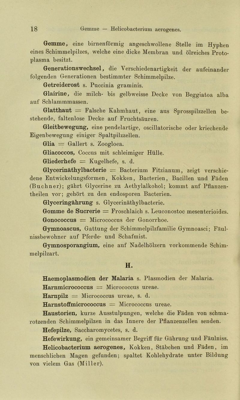 G-emme, eine birnenformig angeschwollene Stelle im Hyphen eines Schimmelpilzes, welche eine dicke Membran und olreiches Proto- plasma besitzt. GGnorationswGcliSGl, die Verschiedenartigkeit der aufeinander folgenden Generationen bestimmter Sohimmelpilze. GGtrGidGrost s. Puccinia graminis. GlairinG, die milch- bis gelbweisse Decke von Beggiatoa alba auf Schlammmassen. Glatthaut = Falsche Kahmhaut, eine aus Sprosspilzzellen be- stehende, faltenlose Decke auf Fruchtsauren. GlGitbGWGgung, eine pendelartige, oscillatorische oder kriechende Eigenbewegung einiger Spaltpilzzellen. Glia = Gallert s. Zoogloea. Gliacoccos, Coccus mit schleimiger Hiille. Gliederhefe = Kugelhefe, s. d. Glycerinathylbacterie Bacterium Fitzianum, zeigt verschie- dene Entwickelungsformen, Kokken, Bacterien, Bacillen und Faden (Buchner); gahrt Glycerine zu Aethylalkohol; kommt auf Pflanzen- theilen vor; gehort zu den endosporen Bacterien. Glyceringahrung s. Glycerinathylbacterie. Gomme de Sucrerie = Froschlaich s. Leuconostoc mesenterioides. Gonococcus = Micrococcus der Gonorrhoe. Gymnoascus, Gattung der Schimmelpilzfamilie Gymnoasci; Faul- nissbewohner auf Pferde- und Schafmist. Gymnosporangium, eine auf Nadelholzern vorkommende Schim- melpilzart. H. Haemoplasmodien der Malaria s. Plasmodien der Malaria. Harnmicrococcus = Micrococcus ureae. Harnpilz = Micrococcus ureae, s. d. Harnstofifmicrococcus = Micrococcus ureae. Haustorien, kurze Ausstulpungen, welche die Faden von schma- rotzenden Schimmelpilzen in das Innere der Pflanzenzellen senden. Hefepilze, Saccharomycetes, s. d. Hefewirkung, ein gemeinsamer Begriff fiir Gahrung und Faulniss. Helicobacterium aerogenes, Kokken, Stabchen und Faden, im menschlichen Magen gefunden; spaltet Kohlehydrate unter Bildung von vielem Gas (Miller).