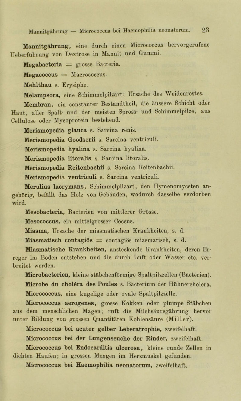 Mannitgahrung, eine durcli einen Micrococcus hervorgerufene Ueberfiihrung von Dextrose in Mannit und Gummi. Megabacteria = grosse Bacteria. Megacoccus = Macrococcus. Mehlthau s. Erysiphe. Melampsora, eine Schimmelpilzart; Ursacbe des Weidenrostes. Membran, ein constanter Bestandtheil, die iiussere Schicht oder Haut, aller Spalt- und der meisten Spross- und Schimmelpilze, aus Cellulose oder Mycoprotein bestehend. Merismopedia glauca s. Sarcina renis. Merismopedia Goodserii s. Sarcina ventriculi. Merismopedia hyalina s. Sarcina hyalina. Merismopedia litoralis s. Sarcina litoralis. Merismopedia Reitenbachii s. Sarcina Reitenbachii. Merismopedia ventriculi s. Sarcina ventriculi. Merulius lacrymans, Schimmelpilzart, den Hymenomyceten an- gehbrig, befallt das Holz von Gebauden, wodurch dasselbe verdorben wird. Mesobacteria, Bacterien von mittlerer Grosse. Mesococcus, ein mittelgrosser Coccus. Miasma, Ursacbe der miasmatischen Krankheiten, s. d. Miasmatisch. contagibs = contagios miasmatisch, s. d. Miasmatische Krankheiten, ansteckende Krankheiten, deren Er- rearer im Boden entstehen und die durch Luft oder Wasser etc. ver- O breitet werden. Microbacterien, kleine stabchenformige Spaltpilzzellen (Bacterien). Microbe du cholera des Poules s. Bacterium der Hiihnercholera. Micrococcus, eine kugelige oder ovale Spaltpilzzelle. Micrococcus aerogenes, grosse Kokken oder plumpe Stabchen aus dem menschlichen Magen; ruft die Milchsauregahrung hervor unter Bildung von grossen Quantitaten Kohlensaure (Miller). Micrococcus bei acuter gelber Leberatrophie, zweifelhaft. Micrococcus bei der Lungenseuche der Kinder, zweifelhaft. Micrococcus bei Endocarditis ulcerosa, kleine runde Zellen in dichten Haufen; in grossen Mengen im Herzmuskel gefunden. Micrococcus bei Haemophilia neonatorum, zweifelhaft.