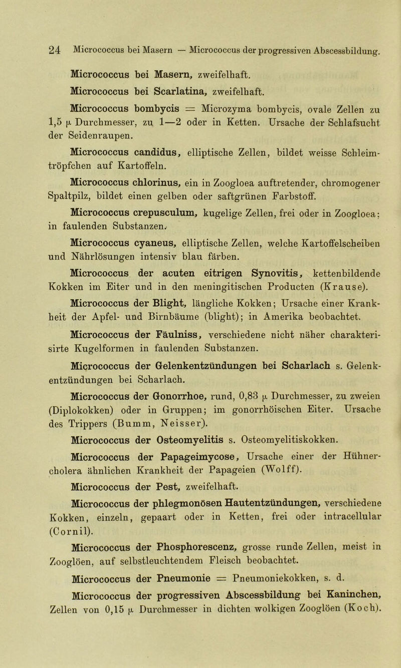 Micrococcus bei Maseru, zweifelbaft. Micrococcus bei Scarlatina, zweifelbaft. Micrococcus bombycis = Microzyma bombycis, ovale Zellen zu 1,5 (X Durchmesser, zu 1—2 oder in Ketten. Ursache der Scblafsucht der Seidenraupen. Micrococcus candidus, elliptische Zellen, bildet weisse Scbleim- tropfchen auf Kartoflfeln. Micrococcus chlorinus, ein in Zoogloea auftretender, chromogener Spaltpilz, bildet einen gelben oder saftgriinen Farbstoff. Micrococcus crepusculum, kugelige Zellen, frei oder in Zoogloea; in faulenden Substanzen^ Micrococcus cyaneus, elliptische Zellen, welche Kartoffelscheiben und Nahrlosungen intensiv blau farben. Micrococcus der acuten eitrigen Synovitis, kettenbildende Kokken im Eiter und in den rneningitischen Producten (Krause). Micrococcus der Blight, langliche Kokken; Ursache einer Krank- heit der Apfel- und Birnbaume (blight); in Amerika beobachtet. Micrococcus der Faulniss, verschiedene nicht naher charakteri- sirte Kugelformen in faulenden Substanzen. Micrococcus der Gelenkentziindungen bei Scharlach s. Gelenk- entziindungen bei Scharlach. Micrococcus der Gonorrhoe, rund, 0,83 |jl Durchmesser, zu zweien (Diplokokken) oder in Gruppen; im gonorrhoischen Eiter. Ursache des Trippers (Bumm, Neisser). Micrococcus der Osteomyelitis s. Osteomyelitiskokken. Micrococcus der Papageimycose, Ursache einer der Hiihner- cholera ahnlichen Krankheit der Papageien (Wolff). Micrococcus der Pest, zweifelbaft. Micrococcus der phlegmonOsen Hautentziindungen, verschiedene Kokken, einzeln, gepaart oder in Ketten, frei oder intracellular (Cornil). Micrococcus der Phosphorescenz, grosse runde Zellen, meist in Zoogloen, auf selbstleuchtendem Fleisch beobachtet. Micrococcus der Pneumonie = Pneumoniekokken, s. d. Micrococcus der progressiven Abscessbildung bei Kaninchen, Zellen von 0,15 [x Durchmesser in dichten wolkigen Zoogloen (Koch).