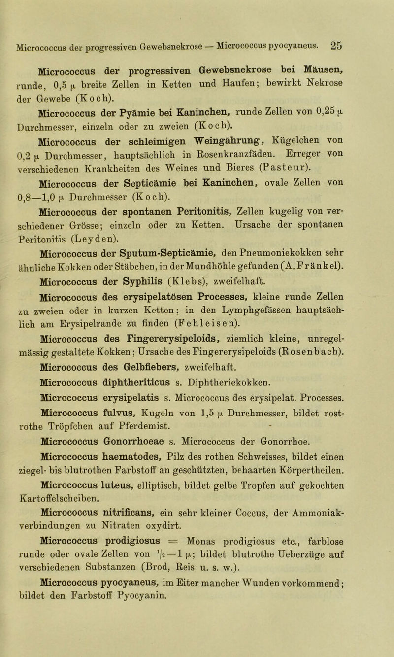 Micrococcus der progressive!! Gewebsnekrose bei Mausen, runde, 0,5^1. breite Zellen in Ketten und Haufen; bewirkt Nekrose der Gewebe (Koch). Micrococcus der Pyamie bei Kaninchen, runde Zellen von 0,25 jx Durchmesser, einzeln oder zu zweien (Koch). Micrococcus der schleimigen Weingahrung, Kiigelchen von 0,2 |JL Durchmesser, hauptsachlich in Rosenkranzfaden. Erreger von verschiedenen Krankheiten des Weines und Bieres (Pasteur). Micrococcus der Septicamie bei Kaninchen, ovale Zellen von 0,8—1,0 Durchmesser (Koch). Micrococcus der spontanen Peritonitis, Zellen kugelig von ver- schiedener Grosse; einzeln oder zu Ketten. Ursache der spontanen Peritonitis (Leyden). Micrococcus der Sputum-Septicamie, den Pneumoniekokken sehr ahnliche Kokken oder Stabchen, in derMundhohle gefunden (A. Fr ankel). Micrococcus der Syphilis (Klebs), zweifelhaft. Micrococcus des erysipelatOsen Processes, kleine runde Zellen zu zweien oder in kurzen Ketten; in den Lymphgefassen hauptsach- lich am Erysipelrande zu linden (Fehleisen). Micrococcus des Fingererysipeloids, ziemlich kleine, unregel- massig gestaltete Kokken; Ursache des Fingererysipeloids (Rosenbach). Micrococcus des Gelbfiebers, zweifelhaft. Micrococcus diphtheriticus s. Diphtheriekokken. Micrococcus erysipelatis s. Micrococcus des erysipelat. Processes. Micrococcus fulvus, Kugeln von 1,5 Durchmesser, bildet rost- rothe Trdpfchen auf Pferdemist. Micrococcus Gonorrhoeae s. Micrococcus der Gonorrhoe. Micrococcus haematodes, Pilz des rothen Schweisses, bildet einen ziegel- bis blutrothen Farbstoff an geschiitzten, behaarten Korpertheilen. Micrococcus luteus, elliptisch, bildet gelbe Tropfen auf gekochten Kartoffelscheiben. Micrococcus nitrificans, ein sehr kleiner Coccus, der Ammoniak- verbindungen zu Nitraten oxydirt. Micrococcus prodigiosus = Monas prodigiosus etc., farblose runde oder ovale Zellen von ’/2 — 1 |x; bildet blutrothe Ueberziige auf verschiedenen Substanzen (Brod, Reis u. s. w.). Micrococcus pyocyaneus, im Eiter mancher Wunden vorkommend; bildet den Farbstoff Pyocyanin.