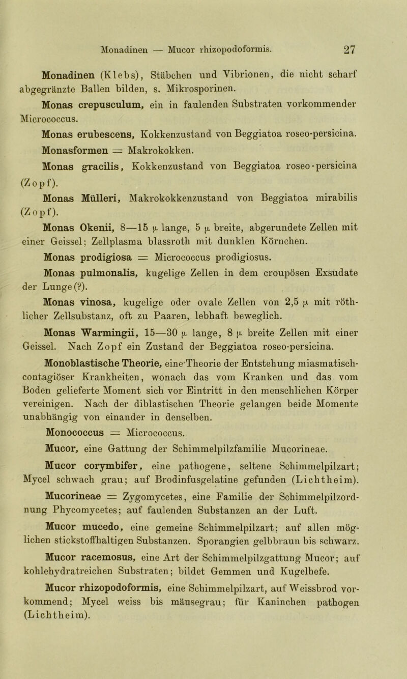 Monadinen (Klebs), Stabchen mid Vibrionen, die nicht scharf abgegranzte Ballen bilden, s. Mikrosporinen. Monas crepusculum, eiu in faulenden Substraten vorkommender Micrococcus. Monas erubescens, Kokkenzustand von Beggiatoa roseo-persicina. Monasformen = Makrokokken. Monas gracilis, Kokkenzustand von Beggiatoa roseo-persicina (Zopf). Monas Miilleri, Makrokokkenzustand von Beggiatoa mirabilis (Zopf). Monas Okenii, 8—15 [j. lange, 5 [x breite, abgerundete Zellen mit einer Geissel; Zellplasma blassroth mit dunklen Kornchen. Monas prodigiosa = Micrococcus prodigiosus. Monas pulmonalis, kugelige Zellen in dem crouposen Exsudate der Lunge (?). Monas vinosa, kugelige oder ovale Zellen von 2,5 (j. mit rotli- licber Zellsubstanz, oft zu Paaren, lebbaft beweglich. Monas Warmingii, 15—30 |j. lange, 8 fx breite Zellen mit einer Geissel. Nach Zopf ein Zustand der Beggiatoa roseo-persicina. Monoblastische Theorie, eine’Theorie der Entstehung miasmatiscli- contagioser Krankbeiten, wonacb das vom Kranken und das vom Boden gelieferte Moment sicb vor Eintritt in den menscblicben Korper vereinigen. Nacb der diblastiscben Tbeorie gelangen beide Momente unabbangig von einander in denselben. Monococcus = Micrococcus. Mucor, eine Gattung der Scbimmelpilzfamilie Mucorineae. Mucor corymbifer, eine patbogene, seltene Scbimmelpilzart; Mycel scbwacb grau; auf Brodinfusgelatine gefunden (Licbtbeim). Mucorineae = Zygomycetes, eine Familie der Scbimmelpilzord- nung Pbycomycetes; auf faulenden Substanzen an der Luft. Mucor mucedo, eine gemeine Scbimmelpilzart; auf alien mog- licben stickstoffbaltigen Substanzen. Sporangien gelbbraun bis scbwarz. Mucor racemosus, eine Art der Scbimmelpilzgattung Mucor; auf koblebydratreicben Substraten; bildet Gemmen und Kugelbefe. Mucor rhizopodoformis, eine Scbimmelpilzart, auf Weissbrod vor- kommend; Mycel weiss bis mausegrau; fiir Kanincben pathogen (Licbtbeim).