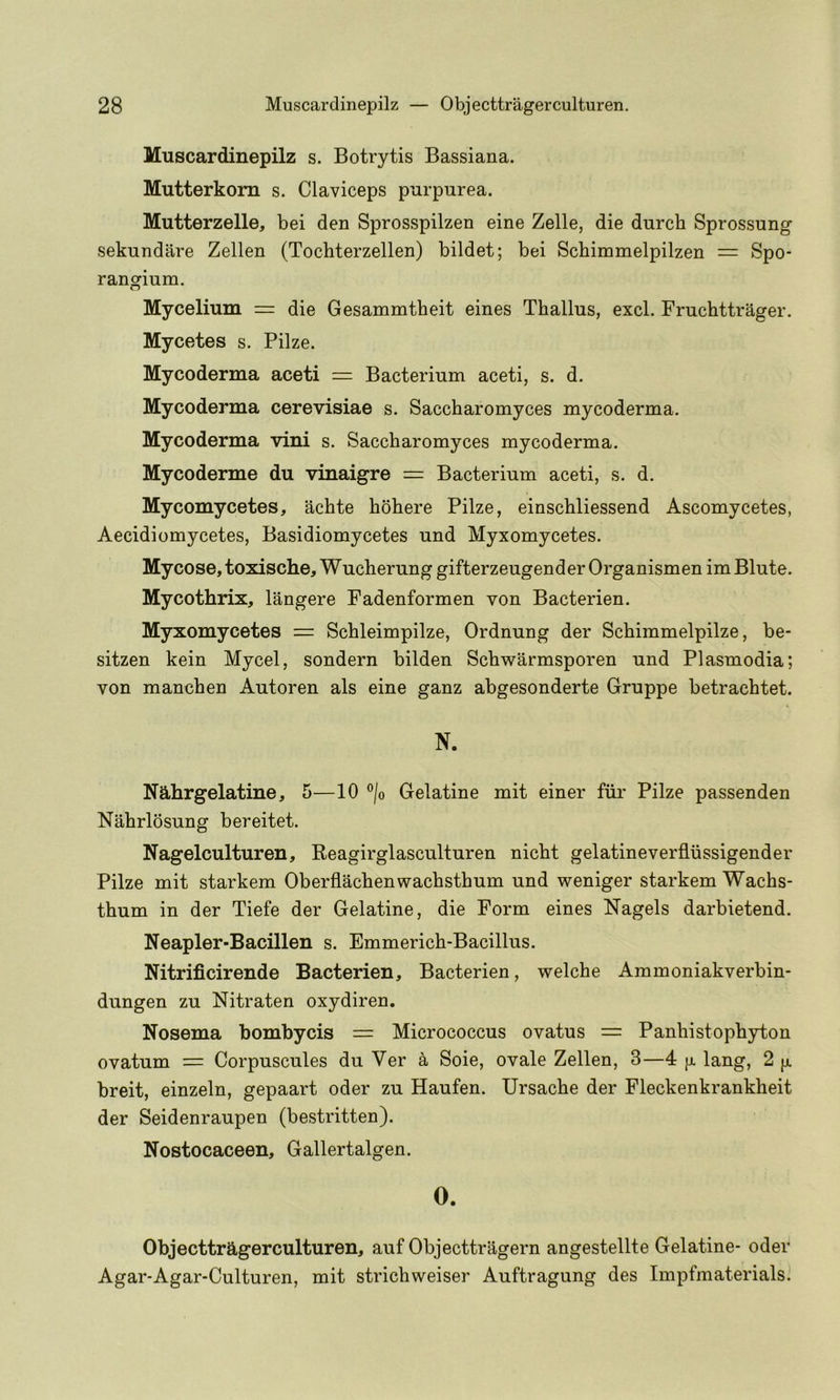 Muscardinepilz s. Botrytis Bassiana. Mutterkom s. Claviceps purpurea. Mutterzelle, bei den Sprosspilzen eine Zelle, die durch Sprossung sekundare Zellen (Tochterzellen) bildet; bei Schimmelpilzen = Spo- rangium, Mycelium = die Gesammtheit eines Thallus, excl. Fruchttrager. Mycetes s. Pilze. Mycoderma aceti = Bacterium aceti, s. d. Mycoderma cerevisiae s. Saccharomyces mycoderma. Mycoderma vini s. Saccharomyces mycoderma. Mycoderme du vinaigre = Bacterium aceti, s. d. Mycomycetes, achte hbhere Pilze, einschliessend Ascomycetes, Aecidiomycetes, Basidiomycetes und Myxomycetes. Mycose, toxische, Wucherung gifterzeugender Organismen im Blute. Mycothrix, langere Fadenformen von Bacterien. Myxomycetes = Schleimpilze, Ordnung der Schimmelpilze, be- sitzen kein Mycel, sondern bilden Schwarmsporen und Plasmodia; von manchen Autoren als eine ganz abgesonderte Gruppe betrachtet. N. Nahrgelatine, 5—10 ®/o Gelatine mit einer fiii' Pilze passenden Nahrlbsung bereitet. Nagelculturen, Reagirglasculturen nicht gelatineverfliissigender Pilze mit starkem Oberflachenwachsthum und weniger starkem Wachs- thum in der Tiefe der Gelatine, die Form eines Nagels darbietend. Neapler-Bacillen s. Emmerich-Bacillus. Nitrificirende Bacterien, Bacterien, welche Ammoniakverbin- dungen zu Nitraten oxydiren. Nosema bombycis = Micrococcus ovatus = Panhistophyton ovatum = Corpuscules du Ver a Soie, ovale Zellen, 3—4 jx lang, 2 fx breit, einzeln, gepaart oder zu Haufen. Ursache der Fleckenkrankheit der Seidenraupen (bestritten). Nostocaceen, Gallertalgen. O. Objecttragerculturen, auf Objecttragern angestellte Gelatine- oder Agar-Agar-Culturen, mit strichweiser Auftragung des Impfmaterials.