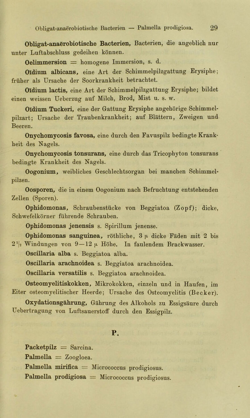 Obligat-anaerobiotische Bacterien, Bacterien, die angeblich nur unter Luftabschluss gedeihen konnen. Oelimmersion = homogene Immersion, s. d, Oldium albicans, eine Art der Schimmelpilzgattung Erysiplie; friiher als Ursache der Soorkrankheit betrachtet. Oldium lactis, eine Art der Schimmelpilzgattung Erysiphe; bildet einen weissen Ueberzug auf Milch, Brod, Mist u. s. w. Oldium Tuckeri, eine der Gattung Erysiphe angehorige Schimmel- pilzart; Ursache der Traubenkrankheit; auf Blattern, Zweigen und Beeren. Onychomycosis favosa, eine durch den Favuspilz bedingte Krank- heit des Nagels. Onychomycosis tonsurans, eine durch das Tricophyton tonsurans bedingte Krankheit des Nagels. Oogonium, weibliches Geschlechtsorgan bei manchen Schimmel- 23ilzen. Oosporen, die in einem Oogonium nach Befruchtung entstehenden Zellen (Sporen). Ophidomonas, Schraubenstiicke von Beggiatoa (Zopf); dicke, Schwefelkorner fiihrende Schrauben. Ophidomonas jenensis s. Spirillum jenense. Ophidomonas sanguinea, rothliche, 3 [x dicke Faden mit 2 bis 2^/2 Windungen von 9 —12 [x Hohe. In faulendem Brackwasser. Oscillaria alba s. Beggiatoa alba. Oscillaria arachnoidea s. Beggiatoa arachnoidea. Oscillaria versatilis s. Beggiatoa arachnoidea. Osteomyelitiskokken, Mikrokokken, einzeln und in Haufen, im Eiter osteomyelitischer Heerde; Ursache des Osteomyelitis (Becker). Oxydationsgahrung, Gahrung des Alkohols zu Essigsaure durch Uebertragung von Luftsauerstoff durch den Essigpilz. P. Packetpilz = Sarcina. Palmella = Zoogloea. Palmella mirifica = Micrococcus prodigiosus. Palmella prodigiosa = Micrococcus prodigiosus.