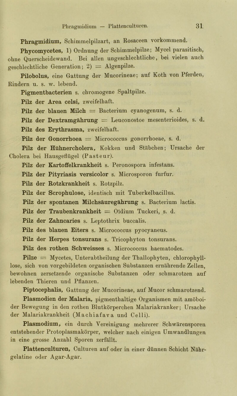 Phragmidium, Scliimmelpilzart, an Rosaceen vorkommend. Phycomycetes, 1) Ordnung der Scbimmelpilze.; Mycel parasitisch, oline Querscheidewand. Bei alien ungeschlechtliche, bei vielen auch geschleclitliclie Generation; 2) = Algenpilze. Pilobolus, eine Gattung der Mucorineae; auf Koth von Pferden^ Rindern n. s. w. lebend. Pigmentbacterien s. cbromogene Spaltpilze. Pilz der Area celsi, zweifelhaft. Pilz der blauen Milch = Bacterium cyanogenum, s. d. Pilz der Dextramgahrung = Leuconostoe mesenterioides, s. d. Pilz des Erythrasma, zweifelhaft. Pilz der Gonorrhoea = Micrococcus gonorrhoeae, s. d. Pilz der Htihnercholera, Kokken und Stabchen; Ursache der Cholera bei Hausgeflugel (Pasteur). Pilz der Kartoffelkrankheit s. Peronospora infestans. Pilz der Pityriasis versicolor s. Microsporon furfur. Pilz der Rotzkrankheit s. Rotzpilz. Pilz der Scrophulose, identisch mit Tuberkelbacillus. Pilz der spontanen Milchsauregahrung s. Bacterium lactis. Pilz der Traubenkrankheit = O'idium Tuckeri, s. d. Pilz der Zahncaries s. Leptothrix buccalis. Pilz des blauen Eiters s. Micrococcus pyocyaneus. Pilz der Herpes tonsurans s. Tricophyton tonsurans. Pilz des rothen Schweisses s. Micrococcus haematodes. Pilze — Mycetes, Unterabtheilung der Thallophyten, chlorophyll- lose, sich von vorgebildeten organischen Substanzen ernahrende Zellen, bewohnen zersetzende organische Substanzen oder schmarotzen auf lebenden Thieren und Pflanzen. Piptocephalis, Gattung der Mucorineae, auf Mucor schmarotzend. Plasmodien der Malaria, pigmenthaltige Organismen mit amoboi- der Bewegung in den rothen Blutkorperchen Malariakranker; Ursache der Malariakrankheit (Machiafava und Celli). Plasmodium, ein durch Vereinigung mehrerer Schwarensporen entstehender Protoplasmakorper, welcher nach einigen Umwandlungen in eine grosse Anzahl Sporen zerfallt. Plattenculturen, Culturen auf oder in einer diinnen Schicht Nahr- gelatine oder Agar-Agar.