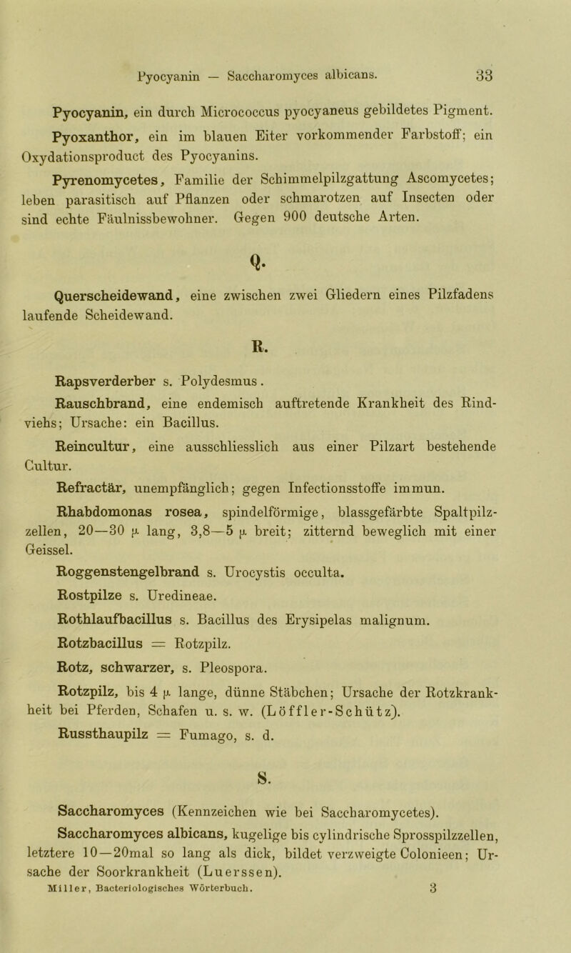 Pyocyanin, ein durcli Micrococcus pyocyaneus gebildetes Pigment. Pyoxanthor, ein im blauen Eiter vorkommender FarbstofF; ein Oxydationsproduct des Pyocyanins. Pyrenomycetes, Familie der Schimmelpilzgattung Ascomycetes; leben parasitiscb auf Pflanzen oder schmarotzen auf Insecten oder sind echte Faulnissbewoliner. Gegen 900 deutscbe Arten. Q. Querscheidewand, eine zwischen zwei Gliedern eines Pilzfadens laufende Scheidewand. R. Rapsverderber s. Polydesmus. Rauschbrand, eine endemisch auftretende Krankheit des Rind- viehs; Ursacbe: ein Bacillus. Reincultur, eine ausschliesslich aus einer Pilzart bestehende Gultur. Refractar, unempfanglich; gegen Infectionsstoffe immun. Rhabdomonas rosea, spindelformige, blassgefarbte Spaltpilz- zellen, 20—30 jj. lang, 3,8—5 [j. breit; zitternd beweglich mit einer Geissel. Roggenstengelbrand s. Urocystis occulta. Rostpilze s. Uredineae. Rothlaufbacillus s. Bacillus des Erysipelas malignum. Rotzbacillus = Rotzpilz. Rotz, schwarzer, s. Pleospora. Rotzpilz, bis 4 }j. lange, diinne Stabchen; Ursache der Rotzkrank- heit bei Pferden, Schafen u. s. w. (Loffler-Schiitz). Russthaupilz = Fumago, s. d. s. Saccharomyces (Kennzeichen wie bei Saccharomycetes). Saccharomyces albicans, kugelige bis cylindrisclie Sprosspilzzellen, letztere 10 —20mal so lang als dick, bildet verzweigte Colonieen; Ur- sache der Soorkrankheit (Luerssen). Miller, Bacteriologischea Worterbuch. 3