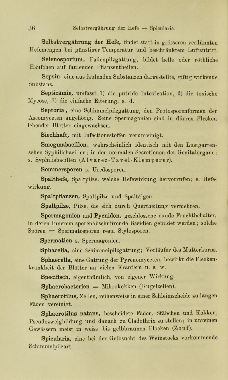 Selbstvergahrung der Hefe, findet statt in grosseren verdiinnten Hefemengen bei giinstiger Temperatur und beschranktem Luftzutritt. Selenosporium, Fadenpilzgattung, bildet belle oder rothliche Haufcben auf faulenden Pflanzentheilen. Sepsin, eine aus faulenden Substanzen dargestellte, giftig wirkende Substanz. Septicamie, umfasst 1) die putride Intoxication, 2) die toxische Mycose, 3) die einfache Eiterung, s. d. Septoria, eine Schimmelpilzgattung, den Protosporenformen der Ascomyceten angeborig. Seine Spermagonien sind in diirren Flecken lebender Blatter eingewacbsen. Siechhaft, mit Infectionsstoffen verunreinigt. Smegmabacillen, wabrscbeinlicb identiscb mit den Lustgarten- scben Sypbilisbacillen; in den normalen Secretionen der Genitalorgane; s. Sypbilisbacillen (Alvarez-Tavel-Klemperer). Sommersporen s. Uredosporen. Spalthefe, Spaltpilze, welcbe Hefewirkung bervorrufen; s. Hefe- wirkung. Spaltpflanzen, Spaltpilze und Spaltalgen. Spaltpilze, Pilze, die sich durcb Quertbeilung vermebren. Spermagonien und Pycniden, gescblossene runde Frucbtbebalter, in deren Innerem sporenabscbniirende Basidien gebildet werden; solcbe Sporen = Spermatosporen resp. Stylosporen. Spermatien s. Spermagonien. Sphacelia, eine Schimmelpilzgattung; Vorlaufer des Mutterkorns. Sphaerella, eine Gattung der Pyrenomyceteii, bewirkt die Flecken- krankbeit der Blatter an vielen Krautern u. s. w. Specifisch, eigentbiimlicb, von eigener Wirkung. Sphaerobacterien = Mikrokokken (Kugelzellen). Sphaerotilus, Zellen, reibenweise in einer Scbleimscbeide zu langen Faden vereinigt. Sphaerotilus natans, bescbeidete Faden, Stabcben und Kokken, Pseudozweigbildung und danacb zu Cladotbrix zu stellen; in unreinen Gewassern meist in weiss- bis gelbbraunen Flocken (Zopf). Spicularia, eine bei der Gelbsucbt des Weinstocks vorkommende Scbimmelpilzart.