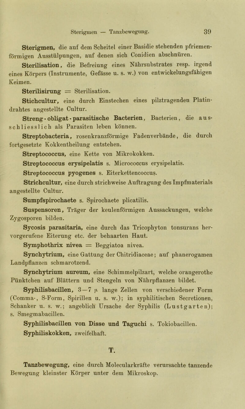 Sterigmen, die auf dem Scheitel einer Basidie stehenden pfriemen- formigen Ausstiilpungen, auf denen sicb Conidien abschniiren. Sterilisation, die Befreiung eines Nabrsubstrates resp. irgend eines Korpers (Instrumente, Gefasse u. s. w.) von entwickelungsfahigen Keimen. Sterilisirung = Sterilisation. Stichcultur, eine durch Einstecben eines pilztragenden Platin- dra.btes angestellte Cultur. Streng• obligat-parasitische Bacterien, Bacterien, die ans- schliessl ich als Parasiten leben konnen. Streptobacteria, rosenkranzformige Fadenverbande, die durch fortgesetzte Kokkentheilung entstehen. Streptococcus, eine Kette von Mikrokokken. Streptococcus erysipelatis s. Micrococcus erysipelatis. Streptococcus pyogenes s. Eiterkettencoccus. Strichcultur, eine durch strichweise Auftragung desimpfmaterials angestellte Cultur. Sumpfspirochaete s. Spirochaete plicatilis. Suspensoren, Trager der keulenfbrmigen Aussackungen, welche Zygosporen bilden. Sycosis parasitaria, eine durch das Tricophyton tonsurans her- vorgerufene Eiterung etc. der behaarten Haut. Sympbotlirix nivea = Beggiatoa nivea. Synchytrium, eine Gattung der Chitridiaceae; auf phanerogamen Landpflanzen schmarotzend. Synchytrium aureum, eine Schimmelpilzart, welche orangerothe Piinktchen auf Blattern und Stengeln von Nahrpflanzen bildet. Syphilisbacillen, 3 — 7 [j. lange Zellen von verschiedener Form (Comma-, S-Form, Spirillen u. s. w.); in syphilitischen Secretionen, Schanker u. s. w.; angeblich Ursache der Syphilis (Lustgarten); s. Smegmabacillen. Syphilisbacillen von Disse und Taguchi s. Tokiobacillen. Syphiliskokken, zweifelhaft. T. Tanzbewegung, eine durch Molecularkrafte verursachte tanzende Bewegung kleinster Korper unter dem Mikroskop.