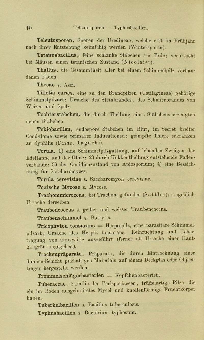 Teleutosporen, Sporen der Uredineae, welche erst im Friihjahr nacli ihrer Entstehung keimfahig werden (Wintersporen). Tetanusbacillus, feine schlanke Stabchen aus Erde; verursacht bei Mausen einen tetanischen Zustand (Nicolaier). Thallus, die Gesammtheit aller bei einem Schimmelpilz vorhan- denen Fiiden. Thecae s. Asci. Tilletia caries, eine zu den Brandpilzen (Ustilagineae) gehorige Schimmelpilzart; Ursache des Steinbrandes, des Schmierbrandes von Weizen und Spelz. Tochterstabchen, die durcb Theilung eines Stabchens erzeugten neuen Stabchen. Tokiobacillen, endospore Stabchen im Blut, im Secret breiter Condylome sowie primarer Indurationen; geimpfte Thiere erkranken an Syphilis (Disse, Taguchi). Torula, 1) eine Schimmelpilzgattung, aiif lebenden Zweigen der Edeltanne und der Dime; 2) durch Kokkentheilung entstehende Faden- verbande; 3) der Conidienzustand von Apiosporium; 4) eine Bezeich- nung fiir Saccharomyces. Torula cerevisiae s. Saccharomyces cerevisiae. Toxische Mycose s. Mycose. Trachommicroccus, bei Trachom gefunden (Sattler); angeblich Ursache derselben. Traubencoccus s. gelber und weisser Traubencoccus. Traubenschimmel s. Botrytis. Tricophyton tonsurans = Herpespilz, eine parasitilre Schimmel- pilzart; Ursache des Herpes tonsurans. Reinzuchtung und Ueber- tracuno von Grawitz ausgefiihrt (ferner als Uisache einei Haut- gangran angegeben). Trockenpraparate, Praparate, die durch Eintrocknung einer diinnen Schicht pilzhaltigen Materials auf einem Deckglas oder Object- trager hergestellt werden. Trommelschlagerbacterien Kopfchenbacterien. Tuberaceae, Familie der Perisporiaceen, trilffelartige Pilze, die ein im Boden ausgebreitetes Mycel und knollenformige Fruchtkorper haben. Tuberkelbacillen s. Bacillus tuberculosis. Typhusbacillen s. Bacterium typhosum.