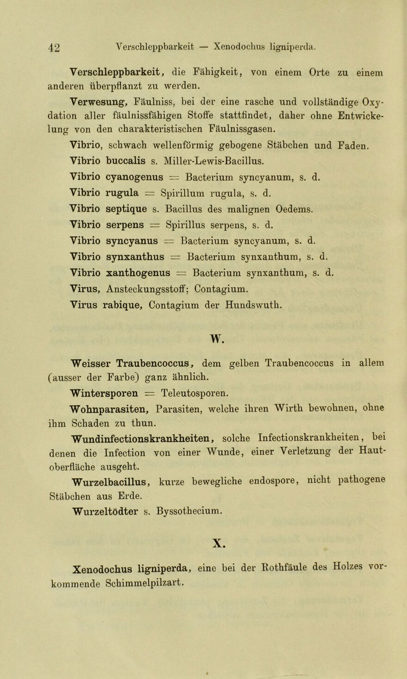 Verschleppbarkeit, die Fahigkeit, von einem Orte zu einem anderen iiberpflanzt zu werden. Verwesung, Faulniss, bei der eine rascbe und vollstandige Oxy- dation aller faulnissfahigen StofFe stattfindet, daher ohne Entwicke* lung von den charakteristischen Fjiulnissgasen. Vibrio, schwach wellenforraig gebogene Stabchen und Faden. Vibrio buccalis s. Miller-Lewis-Bacillus. Vibrio cyanogenus = Bacterium syncyanum, s. d. Vibrio rugula = Spirillum rugula, s. d. Vibrio septique s. Bacillus des malignen Oedems. Vibrio serpens = Spirillus serpens, s. d. Vibrio syncyanus = Bacterium syncyanum, s. d. Vibrio synxanthus = Bacterium synxantbum, s. d. Vibrio xanthogenus = Bacterium synxantbum, s. d. Virus, Ansteckungsstoff; Contagium. Virus rabique, Contagium der Hundswuth. W. Weisser Traubencoccus, dem gelben Traubencoccus in allem (ausser der Farbe) ganz ahnlich. Wintersporen — Teleutosporen. Wohnparasiten, Parasiten, welcbe ihren Wirtb bewobnen, obne ibm Scbaden zu tbun. Wundinfectionskrankheiten, solcbe Infectionskrankbeiten, bei denen die Infection von einer Wunde, einer Verletzung der Haut- oberflacbe ausgebt. Wurzelbacillus, kurze beweglicbe endospore, nicbt patbogene Stabcben aus Erde. WurzeltOdter s. Byssotbecium. X. Xenodochus ligniperda, eine bei der Kotbfaule des Holzes vor- kommende Scbimmelpilzart.