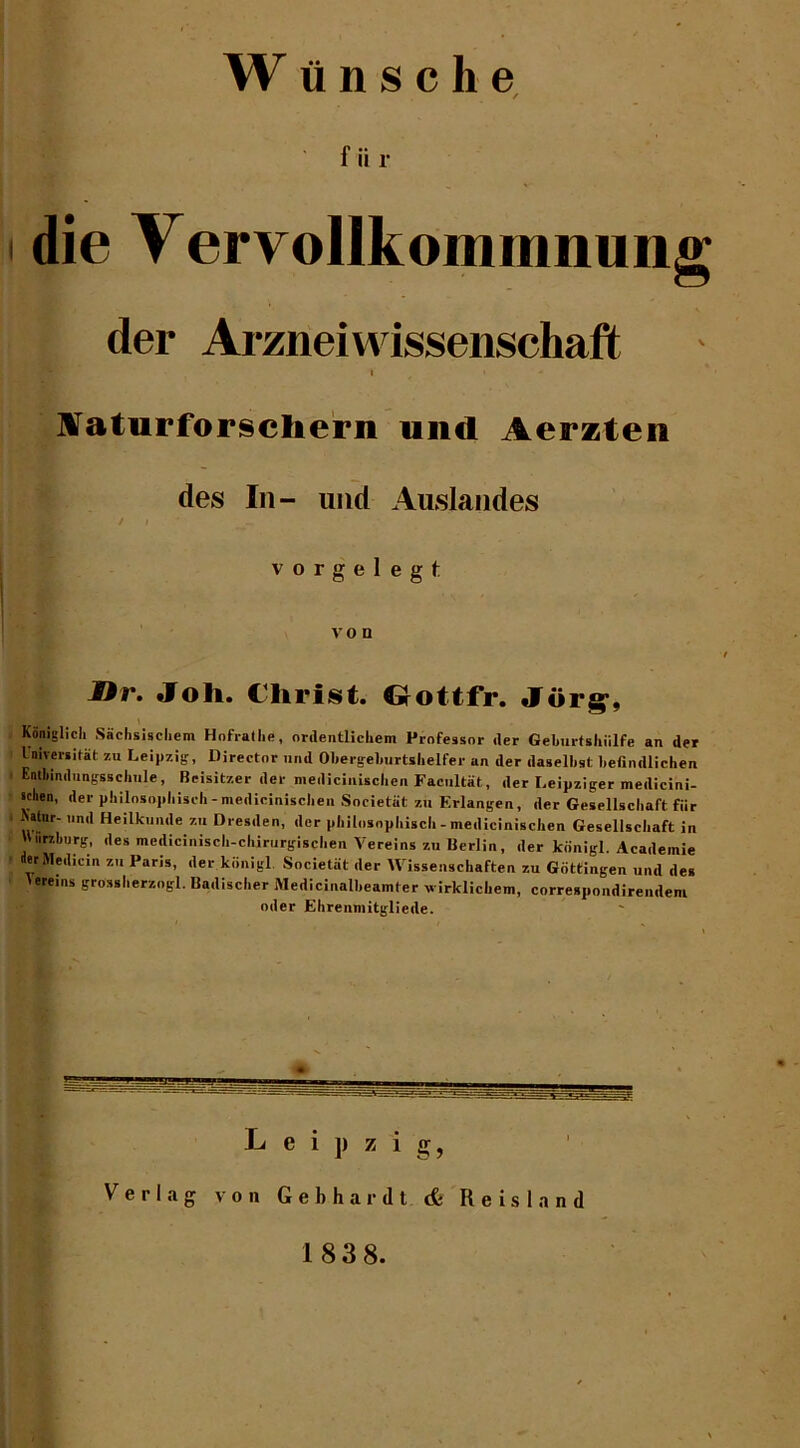 fiir die Vervollkommnung der Ai-zneiwissenschaft ^aturforscliern mid Aerzten des In- und Auslandes / I vorgelegt von JDr. Joh. Christ. Oottfr. Jor^, Konlglicli Sachsiscliem Hofrallie, onlentlicliem Professor iler Geburfshiilfe an der Universitat zu Leipzig, Director nod Obergeburtshelfer an der daselbst befindlichen Entbindungsscliule, Beisitzer der medicinisclien Faciiltat, der Leipziger medicini- tchen, der pliilosopliisch-medicinisclien Societat zu Erlangen, der Gesellscliaft fiir Nstnr- iind Heilkunde zu Dresden, der pliilosopliisch - medicinisclien Gesellscliaft in Wurzburg, des mediciniscli-chirurgisclien Vereins zu Berlin, der kbnigl. Academic erMedicin zu Paris, der kbnigl. Societat der Wissenschaften zu Gottingen und des Vereins grosslierzogl. Badiscber Medicinalbeamter v irklichem, correspondirendem oiler Ehrenmitgliede. Leipzig, Verlag von Gebhardt (fe Reisland 1838.