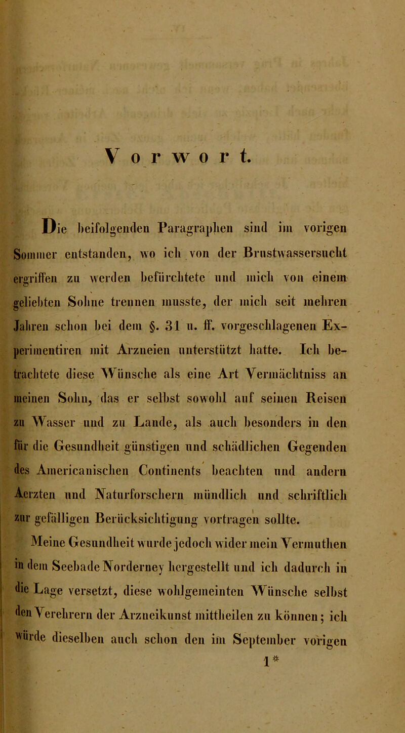 Die heifolgeiideii Paragraplieii siiid iiii vorigen Sommer entstaiideii, wo icli von der Briishvassersuclit ergriffen zii werden befiirclitete iiiid iiiicli von einem geliebten Sobne trennen innsste, der niicb seit luebren Jalireii sclion bei dein §. 31 n. If. vorgescblagenen Ex- perimentiren init Arzueien imterstiitzt liatte. Icli be- tiaclitete diese Wiinscbe als eine Art Verniachtniss an incinen Solin, das er selbst sowolil aiif seinen Reisen zii W asser nnd zu Lande, als aucli besonders in den fiir die Gesiindlieit giinstigen nnd scbadlicben Gegenden des Ainericanischen Continents beacliten nnd andern Acrzten nnd Natiirforscliern iniindlicb nnd scbriftlicli xiir gcfalligen Beriicksiclitigung vortrage'n sollte. ' Meine Gesiindlieit w ai de jedoch wider mein Vermiitlien I in dem SeebadeNorderney liergestellt iind icli dadurch in I die Lage versetzt, diese woblgenieinten Wiinscbe selbst i denYerebrern der Arzneiknnst mittbeilen zn konnen; icli ' >Nurde dieselben aiich scbon den ini September vorigen