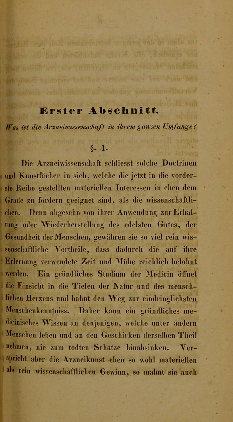 Erster Al>sclmitt. flA- ist die Arztieiwissenscha/i in ihrem ganzen Umfange f §. 1. Die Arzneiwisscnscliaft schliesst solclie Doctrinen imd Kiiiistfaclicr in sicli, wciclie die jctzt in die vorder- ste Reihe gestellten niateriellen Interessen in el)cn deni Grade zn fordern geeignet sind, als die ivissenscliaftli- clicii. Denn abgeselin von ilirer Anwendmig zui Eilial- tnng oder Wicderlierstellnng des edelsten Giites, der Gesundlieit der MenscJien, gewiiliren sie so viel rein wis- sensclsaftliclie Yorthcile, dass dadiircli die aiif ilire Erlcrming venvcndete Zeit nnd Miilie reiclilicli helohnt iverden. Ein griindliclies Stndiuin der Medicin dffnet die Einsiclit in die Tiefen der Natnr iind des nienscli- liclien Herzens nnd balint den Weg znr eindringliclistcn Mensclienkenntniss. Dalicr kann ein griindliclies nie- dicinisclies Wissen an denjenigen, welclie nnter andern Mensclicn leben nnd an den Gescliicken dersellien Tlieil nelimcn, nie ziiin todten Scliatze liinabsinken. Ver- spriclit abcr die Arzneikiinst eben so wobl inateriellen als rein wissenscliaftlicben Gewinn, so inalint sie aiicli