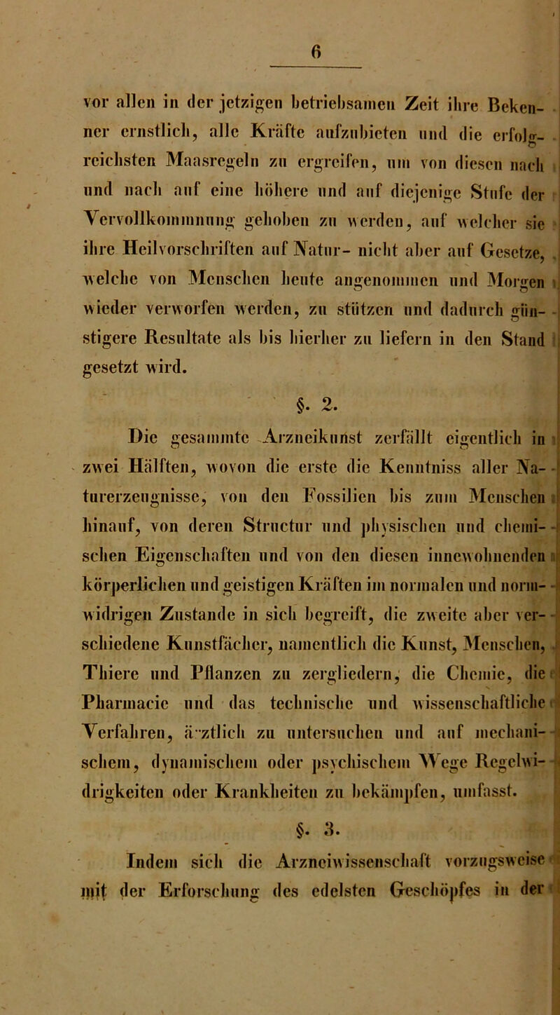 vor alien in dei* jetz:igen betriebsanien Zeit ihre Bekcn- ncr crnstlicb, allc Kriifte anfziibictcn iiml die eifolg- reiclisten Maasregeln zii ergreifen, nin von diesen naeb nnd nacb aiif eine bbliere and aiif diejenige Stnfe der Yervollkoininming geboben zn \verden, auf ^^ek•ber sie ihre Heilvorscbrifteii auf Natm - niebt aber anf Gesetze, . uelcbe von Mensclien beiite angenoniinen nnd Mor<ren i. wieder verworfen werden, zn stiitzen nnd dadnrcli giin- stigere Resnltate als bis bierber zn liefern in den Stand ' gesetzt wird. §. 2. Die gesamnite Arzneikunst zerffillt eigentlicli in zwei Halften, Movon die erste die Kenntniss aller Na- -i tuierzengnisse, von den Fossilien bis znin Mensclien liinaiif, von deren Strnctnr nnd jibysiscben nnd clieini- -i seben Eigenscbafteii nnd von den diesen inneAVobnenden • kdrjierlidien nnd geistigen Kiafteii iiii nornialen nnd norm- h widrigen Znstande in sicb begreift, die zAveite aber ver- - scliiedene Knnstfaclierj nainentlicli die Knnst, 3Ienscben, Thiere nnd Pllanzen zn zergliedern, die Cbeniie, die Pliannacie nnd das tecbnisclie nnd Avissenscbaftliclie Terfabren, a’ztlicb zn nntersneben nnd anf niecbani- scbeni, dynainiscbem oder jisycbiscbein M ege Regehvi- drigkeiten oder Krankbeiten zn bekainjifen, ninfasst. §. 3. Indeni sick die ArznciAvissenscliaft vorzngSAAeise inif der Erforscbnng des edelsten G^sclidjifes in der