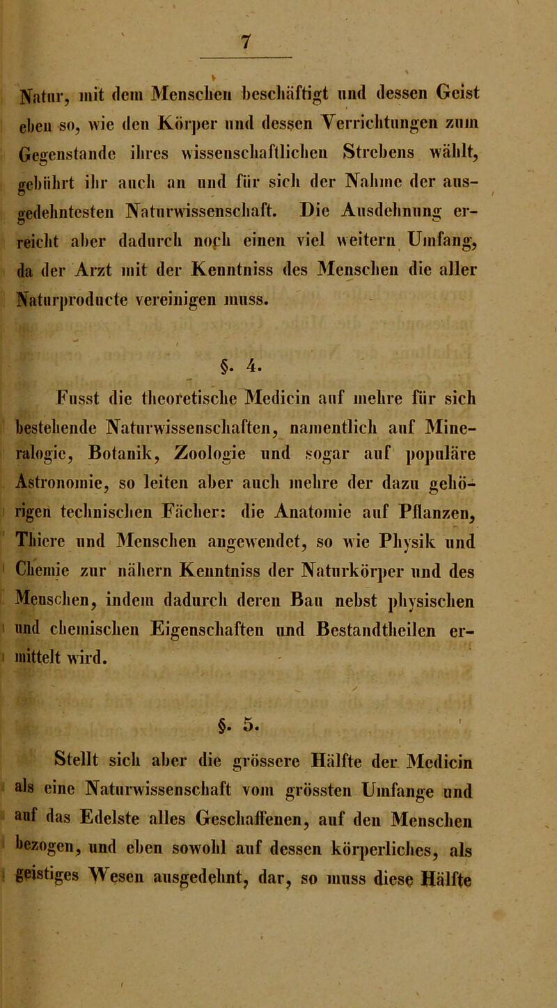 Natur, mit dcm 3Iensclien bescliiiftigt mid dessen Gcist ebeii so, wie den Koi jier mid dessen Verricbtmigeii zmn Geireiistaiide iliies wisseiiscliaftlicbeii Strebeiis wablt, gebiibrt ibr ancli an mid fiir sicli der Nabine der aiis- ffedehntesten Natiirwissenscbaft. Die Aiisdebniinnj er- reicbt aber dadiircli nofb einen viel iveiteni Uiiifang, da der Arzt init der Kenntniss des Mensclien die aller Naturjirodiicte vereinigen niiiss. / §. 4. Fiisst die tbeofetiscbe 31edicin aiif iiiebre fiir sich bestebende Natiinvissenscliaften, nainentlicli aiif Mine- ralogie, Botanik, Zoologie und sogar aiif pojnilare Astrononiie, so leiten aber aiich inebre der dazii gebii- rigeii tecbniscben Faclier: die Anatoniie anf Pflanzen, Tbiere iind Mensclien angewendef, so wie Pliysik mid ' Clieinie zur nabern Kenntniss der Natiirkorper mid des Mensclien, indein dadurcb deren Ban nebst jibysisclien I nnd cbeniisclien Eigenscliaften und Bestandtbeilen ei- inittelt wil'd. ✓ §. 5. Stellt sick aber die grbssere Halfte der Medicin als cine Natiinvissenscbaft voni grossten Uinfange nnd anf das Edelste alles GeschalFenen, auf den Mensclien bezogen, und eben sowolil auf dessen kbqierlicbes, als gpistiges Wesen aiisgedebnt, dar, so muss dieso Halfte