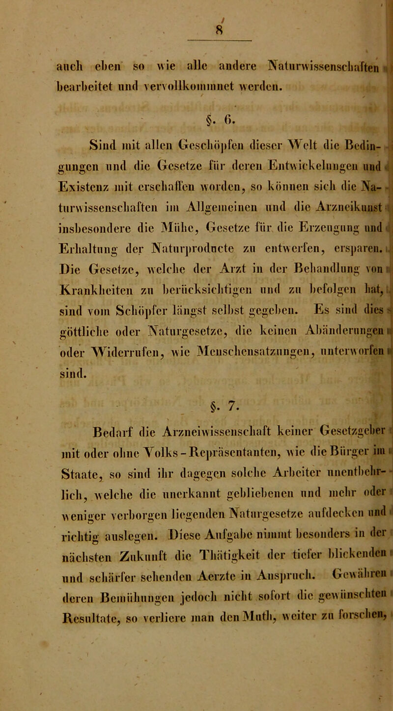 / 8 auch eben so wie allc andere Natiinvissenschaften bearbeitet mid vervollkominiict ivcidcn. t §. 6. Sind init alien Gcscbdpren dicscr Welt die Bedin- e;iii)gcn and die Gcsetzc far dcreii Eiitniekeluiigen and ■ Existciiz init erscballen worden, so kdiincn sicb die Na- tunvissenscbaftcii iiii Allireineineii mid die Aizneikuiist insbesondeie die Miibc, Gesetze far die Erzeagang and Erlialtang der Naturjirodncte zu entiveiien, ersjmren. i. Die Gesetze, ivclebc der Arzt in der Bebandlang von Krankbeiten zn beriicksiebtigen and zn befolgen bat, i sind voin Scbiijifcr llingst selbst gegeben. Es sind dies > gdttlicbe oder Naturgesetze, die keinen Abanderangcn i Oder Widcrriifen, wie Menscbcnsatzangen, antenvorfen n sind. §. 7. Bedarf die Arzneivvissenscbaft keiner Gesetzgeber init oder obne Yolks-Rejirasentanten, vvie die Biirger im i Staate, so sind ibr dagegcn solcbe Arbeiter mientbcbr- licb, welcbe die nnerkannt gebliebenen mid nicbr oder iieniger vcrborgcn liegenden Natargesetze anfdecken and' ricbtio- ausleaen. Diese Anfgabe niinint besonders in dcr nacbsten Ziiknnft die Tbatigkeit der ticl’er blickendcn; mid scbarl'er sebenden Aerzte in Ansjiracb. Gewabreu deren Beiaabmigen jedocb nicbt sofort die geniinscbtcn Resiiltate, so vcrlicre man den Math, wciter zn forscbeiij I