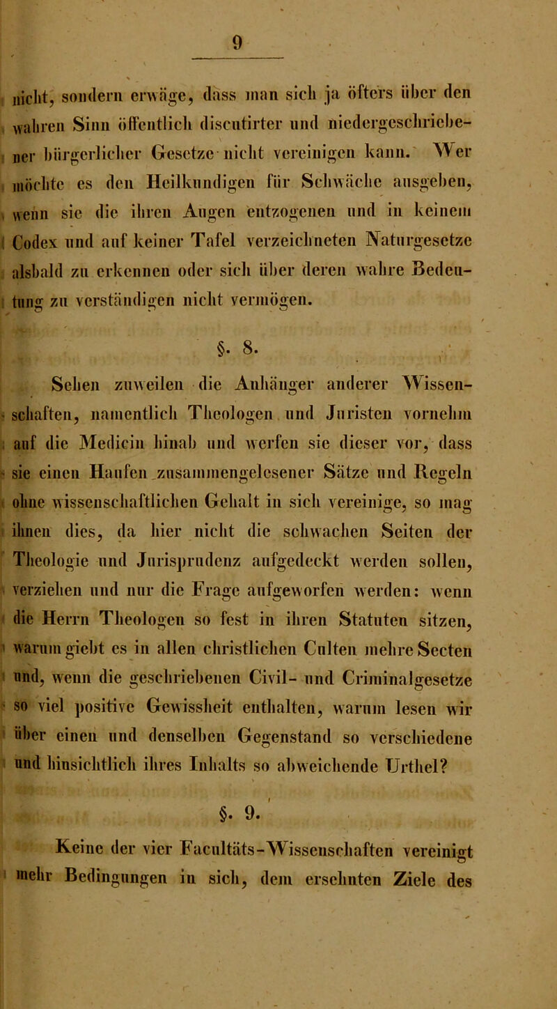 iiiclit, sonderii envage, dass man sicli ]a dftcrs iibcr den waliren Sinn dffcntlicli discntirter iind niedeigcscliricbe- iier biirgjcidielicr Gesctzc nlclit vcreinigcn kann.' ^\el• iiidclitc es den Hcilknndigen fiir Scliwaclic ansgeben, weiin sic die ilircn Augcn entz-ogenen iind in kcinciii Codex iind anf keiner Tafel verzeiclineten Natiirgesctze alsbald zn erkcnncn oder sidi iiber dercii walire Bedcii- tung zii vcrstandigen iiiclit vennbgen. §. 8. Scben zinveilen die Anliaimer anderer ^\issen- scliaften, namcntlicli Tlicologen and Jaristeii vornelini anf die Medicin liinal) and wcrfcn sic dicser vor, dass sie eincn Haafcn zasaaiiaengelcsener Satzc and Rcgeln oLiie wisseascliaftlichen Gclialt in sick vereinige, so mag ilinen dies, da bier niclit die sclivvachen Seiten deu Tlieologie nnd Jarispradcnz aafgedeckt werden sollen, verzielieii nnd nar die Fragc anfgeworfen Averden: Avcnn die Herrn Tlieologen so fest in ihren Stataten sitzen, Avaniaigicbt cs in alien christliclien Cnlteii melireSecten nnd, wenn die gcscbriel)enen Civil- and Criminalgesetze so viel ])ositive Gewissbeit cntbalten, warnm lesen wir iiber einen and densclben Gegenstand so vcrscbiedeiie nnd binsicbtlicb ibres Inbalts so abv\eiclicnde TJrtbel? §. 9. ' Keine der vier Facnltats-Wissensebaften vereiniirt o inebr Bedingnngen in sicb, dem erscbnten Ziele des