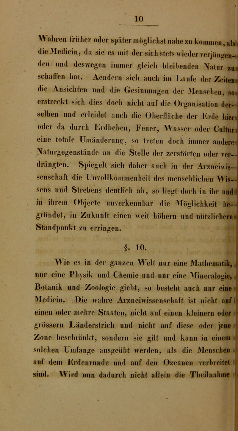 Waliren friilicr odor spiiter nioglichstnahezu koiiiineii,al8i- (lieMedicin, da sie cs init der sicJistcts vvicdcr verjiiiiffen-;- den und deswegen iiiiiucr gleicli bleihendeu Natiir schaffcn hat. Aendein sicli auch iiu Laufe der Zeiten» die Aiisiclitcn und die Gesinnungcn dcr Menschcn, so< crstreckt sicli dies docli nicht aiif die Organisation der-- selben mid erleidet ancli die Oberllaclie der Erde hieri oder da durcli Erdbeben, Feiier, Wasser odcr Cultnni eine totale Uinandernng, so treten docli iininer andere-i Natnrgegenstiinde an die Stelle der zerstbrten oder ver-- driingteii. Sjiiegelt sicli daber ancli in der Arzneiwis-- senscliaft die Uiivollkoiiimenbeit des nienscblicbcii Wis— sens nnd Strebens dentlicli ab, so liegt dock in ibr nndfl in ibrem Objecte nnverkennbar die Moglicbkeit be— griindet, in Znknnft einen ueit bbbern nnd niitzlicbernni Standjinnkt zn erringen. §. 10. Wie es in der ganzen Welt nnr eine Matbeniatik, .1 iiur eine Pbysik nnd Cbeinie nnd nnr eine Mineralogic, .f Botanik nnd Zoologie giebt, so bestebt ancb nnr eine t i' Medicin. Die wabre Arznciwissenscbaft ist nicbt aiif i > einen oder nielire Staaten, nicbt anf einen kleinern odcr C grbssern Landerstricli nnd nicbt anf diese oder jene * Zone bescbrankt, sondern sie gilt nnd kann in einem u solcben Uinfange ansgeiibt werdeii, als die Mcnscben i| anf deni Erdenrnnde nnd anf den Ozcanen verbreitet sind. Wil’d nnn dadnrcb nicbt allein die Tbeilnabine ‘