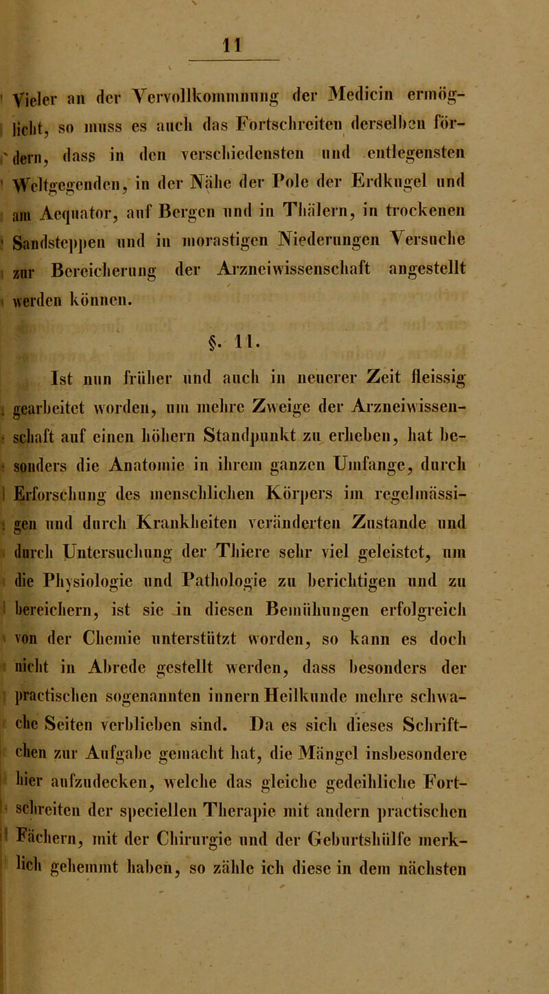 ’ Vieler an dcr Vcrvollkommnniig der Medicin erindg- liclit, so muss es aiicli das FortscJneitcn dcrselbcn fdr- .-'(lerii, dass in den verscliicdenstcn mid entlegensten ’ Wcltgegcndcnyin dcr Niilie der Pole der Erdkngel nnd am Acqiiator, anf Bergen nnd in Tlialern, in trockenen ' Sandstejipen nnd in inorastigcn Niederiingen Versnclie ; znr Bcreiclierung der Aiznciwissenschaft angestellt \ werden kdnnen. §. 11. 1st nun friilier lind aiicli in neucrer Zeit fleissig ; gearbeitet wordeii, uin mclirc Zweige der Arzneivvissen- ■ scliaft anf cinen bbhern Standjmnkt zn erlieben, hat be- ' souders die Anatomic in ibrem ganzen Umfange, dnrcli ' 1 Erforsdiiing dcs mensclilichen Kbrjiers ini regeJmfissi- : gen nnd dnrcli Krankbeiten veranderten Znstande nnd durcb Untcrsncbnng der Tbiore sebr viel geleistct, nni die Physiologic nnd Patbologie zu beriebtigen nnd zn 1 bereicbern, ist sic in diesen Bemiibungen erfolgreicb ' von der Cbemie iinterstiitzt worden, so kann es dock ' niebt in Abrcde gcstellt werden, dass besonders der practiseben sogenannten innern Heilknnde mebre sebwa- clie Seiten verblieben sind. Da es sicb dieses Sebrift- clien znr Anfgabe gemaebt bat, die Mangel insbesondere ; bier aufzndecken, welcbe das glcicbe gedeiblicbe Fort- I* sclireiten dcr s])eciellen Tberajiie mit aiidern practiseben if Facbern, mit der Cbiriirgie nnd dcr Gebnrtsbiilfe merk- licb gebemmt baben, so zablc icb diese in dem iiacbsten \ 3 1