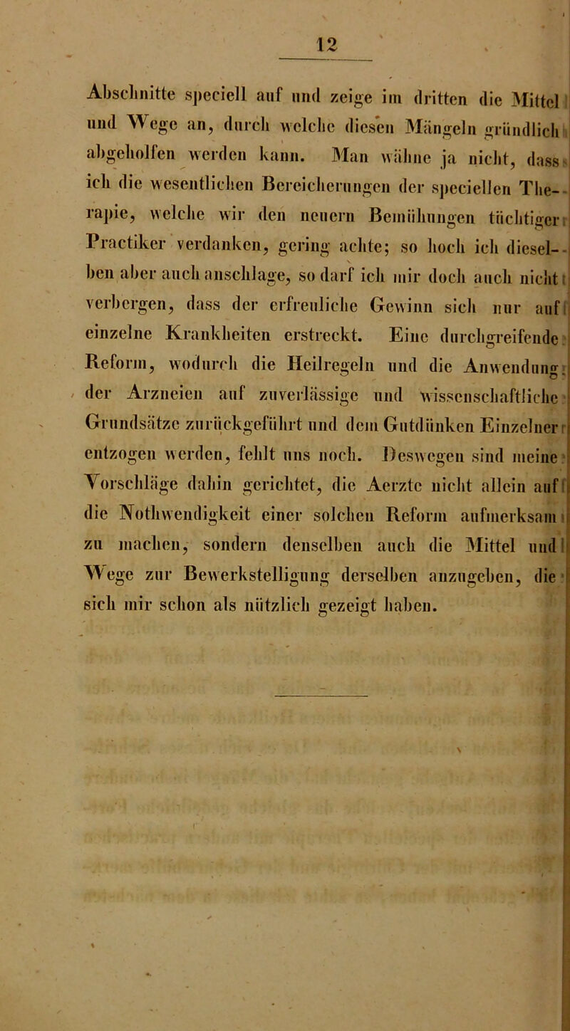 Abschnitte sjieciell aiif imd zeige iin dritten die Mittcl mid Wegc an, dnrch wclclic dicseii Mangelii griindlich aJigehoJl'en weidcn kaiin. Man wiiline ja niclit, dass^l icli die wesentlidien Bcrciclieningcn der spccielien Tlie--i rapie, welclie wir den neiicrn Beiniilinngen tiichtigerr! Practiker verdanken, gei-ing achte; so liocli icli diesel--i ben aber aiicli ansclilage, so darf icli iiiir docli aucli nichtt* verbcrgen, dass der erfreiiliclie Gevvinn sick mir aiif(| einzelne Krankbeiten erstreckt. Eiiic diircligreifciide v Reform, wodiircli die Heilregelii nnd die An\vendnngr( / der Arzneien anf ziiverlassige nnd wissenscliaftlicbc Grnndsatzc znriickgefiibrt nnd dcm Giitdiinken Einzelnerr entzogen werden, felilt nns nocli. Deswegen sind iiieine ' Yorsclilfige dabin gcricbtet, die Aerztc nicht allcin aiiff die Nothvvendigkeit einer solcben Reform anfmerksaini zii maclien, sondern denselben ancb die Mittel nndl| M'ege znr Bevverkstellignng derselben aiizngeben, die’I sicli mir scbon als niitzlicb gezeigt liaben. | i i ! I t _ r n